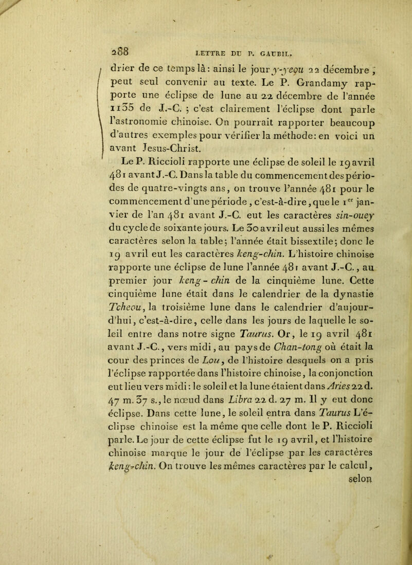 I drier de ce temps là: ainsi le joury-yeçu 22 décembre ] I Pe^t seul convenir au texte. Le P. Grandamy rap- porte une éclipse de lune au 22 décembre de l’année iid5 de J.-C. ; c’est clairement l'éclipse dont parle \ l’astronomie chinoise. On pourrait rapporter beaucoup d’autres exemples pour vérifier la méthode: en voici un avant Jesus-Christ. Le P. Riccioli rapporte une éclipse de soleil le 19 avril 481 avant J.-C. Dans la table du commencementdespério- des de quatre-vingts ans, on trouve l’année 481 pour le commencement d’unepériode , c’est-à-dire, que le ier jan- vier de l’an 481 avant J.-C. eut les caractères sin-ouej du cycle de soixante jours. Le 5o avril eut aussi les memes caractères selon la table; l’année était bissextile; donc le 19 avril eut les caractères keng-chin. L’histoire chinoise rapporte une éclipse de lune l’année 481 avant J.-C., au premier jour keng-chin de la cinquième lune. Cette cinquième lune était dans Je calendrier de la dynastie Tcheou, la troisième lune dans le calendrier d’aujour- d’hui, c’est-à-dire, celle dans les jours de laquelle le so- leil entre dans notre signe Taurus. Or, le 19 avril 481 avant J.-C., vers midi, au pays de Chan-tong où était la cour des princes de Lou, de l’histoire desquels on a pris l’éclipse rapportée dans l’histoire chinoise, la conjonction eut lieu vers midi: le soleil et la lune étaient dans Stries 22 d. 47 m. 5y s., le nœud dans Libra 22 d. 27 m. 11 y eut donc éclipse. Dans cette lune, le soleil entra dans Taurus L’é- clipse chinoise est la même que celle dont le P. Riccioli parle.Le jour de cette éclipse fut le 19 avril, et l’histoire chinoise marque le jour de l’éclipse par les caractères keng-chin. On trouve les mêmes caractères par le calcul, selon