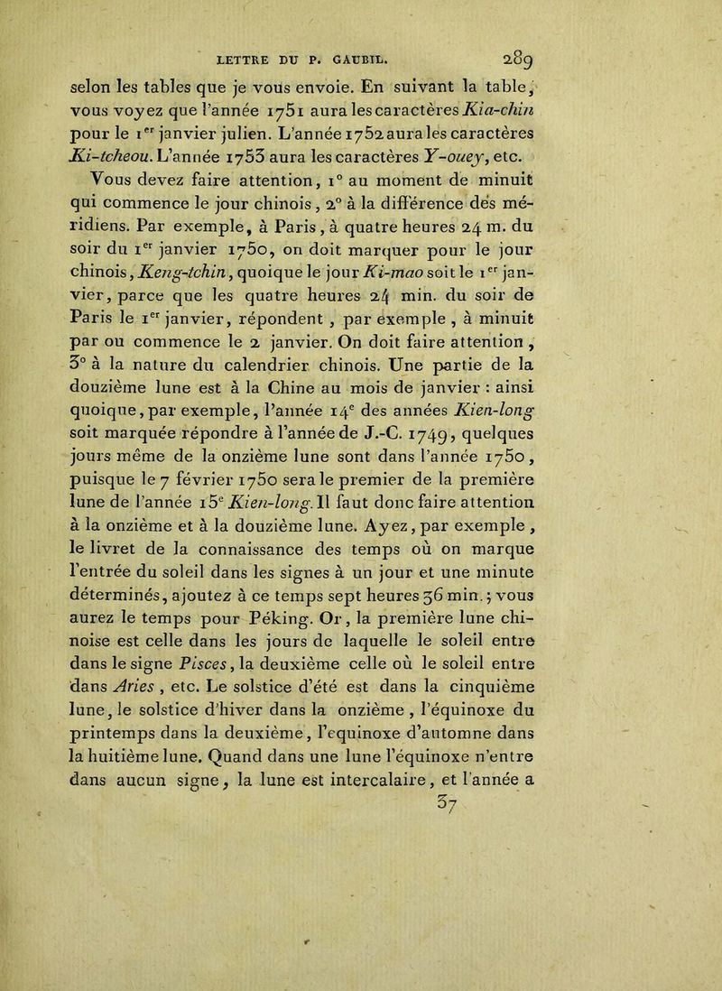 selon les tables que je vous envoie. En suivant la table, vous voyez que l’année 1751 aura les caractères Kia-chin pour le ier janvier julien. L’année I752aurales caractères JLi-tcheou. L’année 1765 aura les caractères Y-ouey,ete. Vous devez faire attention, i° au moment de minuit qui commence le jour chinois, 20 à la différence dès mé- ridiens. Par exemple, à Paris , à quatre heures 24 m. du soir du Ier janvier 1750, on doit marquer pour le jour chinois, Keng-tchin, quoique le jour Ki-mao soit le ier jan- vier, parce que les quatre heures 24 min. du soir de Paris le ier janvier, répondent , par exemple , à minuit par ou commence le 2 janvier. On doit faire attention , 5° à la nature du calendrier chinois. Une partie de la douzième lune est à la Chine au mois de janvier : ainsi quoique,par exemple, l’année 14e des années Kien-long soit marquée répondre à l’année de J.-C. 1749? quelques jours même de la onzième lune sont dans l’année 1750, puisque le 7 février 1760 sera le premier de la première lune de l’année 15e Kien-long. Il faut donc faire attention à la onzième et à la douzième lune. Ayez, par exemple , le livret de la connaissance des temps où on marque l’entrée du soleil dans les signes à un jour et une minute déterminés, ajoutez à ce temps sept heures 56 min. ; vous aurez le temps pour Péking. Or, la première lune chi- noise est celle dans les jours de laquelle le soleil entre dans le signe Plsces, la deuxième celle où le soleil entre dans Aries , etc. Le solstice d’été est dans la cinquième lune, le solstice d’hiver dans la onzième , l’équinoxe du printemps dans la deuxième, l’equinoxe d’automne dans la huitième lune. Quand dans une lune l’équinoxe n’entre dans aucun signe, la lune est intercalaire, et l’année a 37