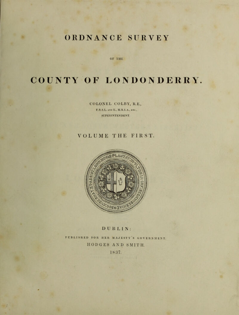 ORDNANCE SURVEY OF THE COUNTY OF LONDONDERRY. COLONEL COLBY, R.E., F.R.S.L. and E., M.R.I.A., etc., SUPERINTENDENT. VOLUME THE FIRST. DUBLIN: PUBLISHED TOR HER MAJESTY S GOVERNMENT. HODGES AND SMITH. 1837.