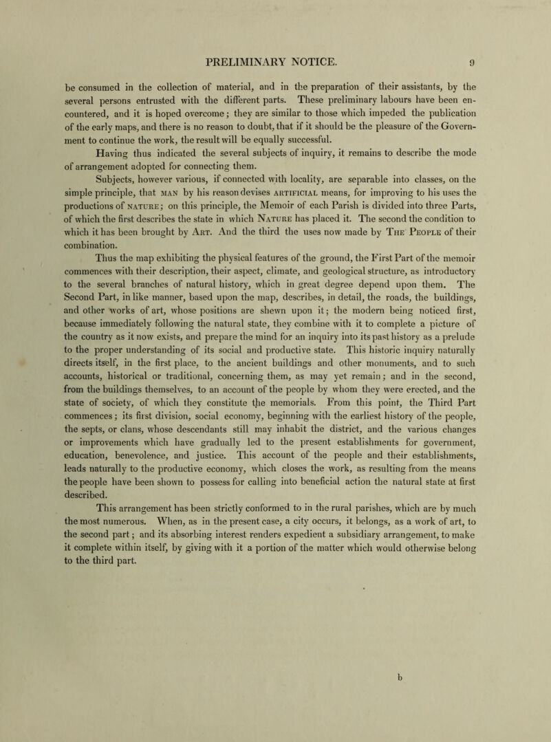 be consumed in the collection of material, and in the preparation of their assistants, by the several persons entrusted with the different parts. These preliminary labours have been en- countered, and it is hoped overcome; they are similar to those which impeded the publication of the early maps, and there is no reason to doubt, that if it should be the pleasure of the Govern- ment to continue the work, the result will be equally successful. Having thus indicated the several subjects of inquiry, it remains to describe the mode of arrangement adopted for connecting them. Subjects, however various, if connected with locality, are separable into classes, on the simple principle, that man by his reason devises artificial means, for improving to his uses the productions of nature; on this principle, the Memoir of each Parish is divided into three Parts, of which the first describes the state in which Nature has placed it. The second the condition to which it has been brought by Art. And the third the uses now made by The People of their combination. Thus the map exhibiting the physical features of the ground, the First Part of the memoir commences with their description, their aspect, climate, and geological structure, as introductory to the several branches of natural history, which in great degree depend upon them. The Second Part, in like manner, based upon the map, describes, in detail, the roads, the buildings, and other works of art, whose positions are shewn upon it; the modern being noticed first, because immediately following the natural state, they combine with it to complete a picture of the country as it now exists, and prepare the mind for an inquiry into its past history as a prelude to the proper understanding of its social and productive state. This historic inquiry naturally directs itself, in the first place, to the ancient buildings and other monuments, and to such accounts, historical or traditional, concerning them, as may yet remain; and in the second, from the buildings themselves, to an account of the people by whom they were erected, and the state of society, of which they constitute the memorials. From this point, the Third Part commences; its first division, social economy, beginning with the earliest history of the people, the septs, or clans, whose descendants still may inhabit the district, and the various changes or improvements which have gradually led to the present establishments for government, education, benevolence, and justice. This account of the people and their establishments, leads naturally to the productive economy, which closes the work, as resulting from the means the people have been shown to possess for calling into beneficial action the natural state at first described. This arrangement has been strictly conformed to in the rural parishes, which are by much the most numerous. When, as in the present case, a city occurs, it belongs, as a work of art, to the second part; and its absorbing interest renders expedient a subsidiary arrangement, to make it complete within itself, by giving with it a portion of the matter which would otherwise belong to the third part. b