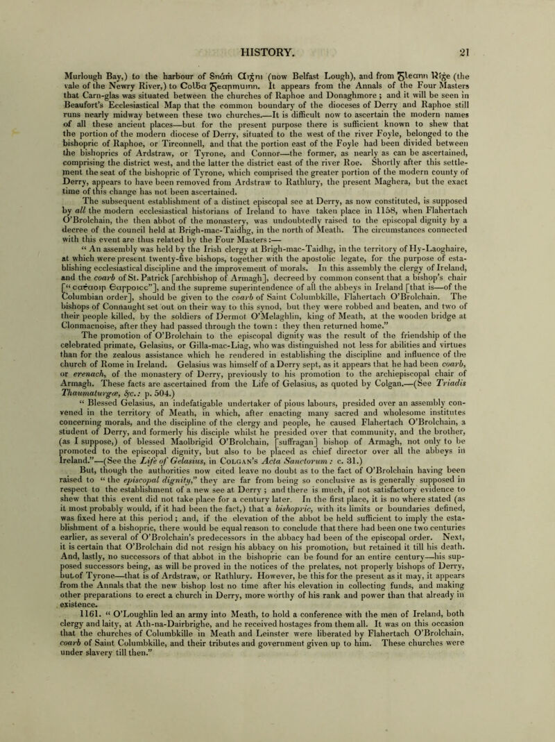 Murlough Bay,) to the harbour of Snam Gijm (now Belfast Lough), and from ^ylecmn Rlje (the vale of the Newry River,) to Colbci ^Jeapmuinn. It appears from the Annals of the Four Masters that Carn-glas was situated between the churches of Raphoe and Donaghmore ; and it will be seen in Beaufort’s Ecclesiastical Map that the common boundary of the dioceses of Derry and Raphoe still runs nearly midway between these two churches It is difficult now to ascertain the modern names of all these ancient places—but for the present purpose there is sufficient known to shew that the portion of the modern diocese of Derry, situated to the west of the river Foyle, belonged to the bishopric of Raphoe, or Tirconnell, and that the portion east of the Foyle had been divided between the bishoprics of Ardstraw, or Tyrone, and Connor—the former, as nearly as can be ascertained, comprising the district west, and the latter the district east of the river Roe. Shortly after this settle- ment the seat of the bishopric of Tyrone, which comprised the greater portion of the modern county of Derry, appears to have been removed from Ardstraw to Rathlury, the present Maghera, but the exact time of this change has not been ascertained. The subsequent establishment of a distinct episcopal see at Derry, as now constituted, is supposed by all the modern ecclesiastical historians of Ireland to have taken place in 1158, when Flahertach O’Brolchain, the then abbot of the monastery, was undoubtedly raised to the episcopal dignity by a decree of the council held at Brigh-mac-Taidhg, in the north of Meath. The circumstances connected with this event are thus related by the Four Masters:— “ An assembly was held by the Irish clergy at Brigh-mac-Taidhg, in the territory of Hy-Laoghaire, at which were present twenty-five bishops, together with the apostolic legate, for the purpose of esta- blishing ecclesiastical discipline and the improvement of morals. In this assembly the clergy of Ireland, and the coarb of St. Patrick [archbishop of Armagh], decreed by common consent that a bishop’s chair [“ caraoip Bappoicc”], and the supreme superintendence of all the abbeys in Ireland [that is—of the Columbian order], should be given to the coarb of Saint Columbkille, Flahertach O’Brolchain. The bishops of Connaught set out on their way to this synod, but they were robbed and beaten, and two of their people killed, by the soldiers of Dermot O’Melaghlin, king of Meath, at the wooden bridge at Clonmacnoise, after they had passed through the town : they then returned home.” The promotion of O’Brolchain to the episcopal dignity was the result of the friendship of the celebrated primate, Gelasius, or Gilla-mac-Liag, who was distinguished not less for abilities and virtues than for the zealous assistance which he rendered in establishing the discipline and influence of tire church of Rome in Ireland. Gelasius was himself of a Derry sept, as it appears that he had been coarb, or erenach, of the monastery of Derry, previously to his promotion to the archiepiscopal chair of Armagh. These facts are ascertained from the Life of Gelasius, as quoted by Colgan.—(See Triadis Thaumatuvgce, fyc.: p. 504.) “ Blessed Gelasius, an indefatigable undertaker of pious labours, presided over an assembly con- vened in the territory of Meath, in which, after enacting many sacred and wholesome institutes concerning morals, and the discipline of the clergy and people, he caused Flahertach O’Brolchain, a student of Derry, and formerly his disciple whilst he presided over that community, and the brother, (as I suppose,) of blessed Maolbrigid O’Brolchain, [suffragan] bishop of Armagh, not only to be promoted to the episcopal dignity, but also to be placed as chief director over all the abbeys in Ireland.”—(See the Life of Gelasius, in Colgan’s Acta Sanctorum : c. 31.) But, though the authorities now cited leave no doubt as to the fact of O’Brolchain having been raised to “ the episcopal dignity,” they are far from being so conclusive as is generally supposed in respect to the establishment of a new see at Derry ; and there is much, if not satisfactory evidence to shew that this event did not take place for a century later. In the first place, it is no where stated (as it most probably would, if it had been the fact,) that a bishopric, with its limits or boundaries defined, was fixed here at this period; and, if the elevation of the abbot be held sufficient to imply the esta- blishment of a bishopric, there would be equal reason to conclude that there had been one two centuries earlier, as several of O’Brolchain’s predecessors in the abbacy had been of the episcopal order. Next, it is certain that O’Brolchain did not resign his abbacy on his promotion, but retained it till his death. And, lastly, no successors of that abbot in the bishopric can be found for an entire century—his sup- posed successors being, as will be proved in the notices of the prelates, not properly bishops of Derry, butof Tyrone—that is of Ardstraw, or Rathlury. However, be this for the present as it may, it appears from the Annals that the new bishop lost no time after his elevation in collecting funds, and making other preparations to erect a church in Derry, more worthy of his rank and power than that already in existence. 1161. “ O’Loughlin led an army into Meath, to hold a conference with the men of Ireland, both clergy and laity, at Ath-na-Dairbrighe, and he received hostages from them all. It was on this occasion that the churches of Columbkille in Meath and Leinster were liberated by Flahertach O’Brolchain, coarb of Saint Columbkille, and their tributes and government given up to him. These churches were under slavery till then.”