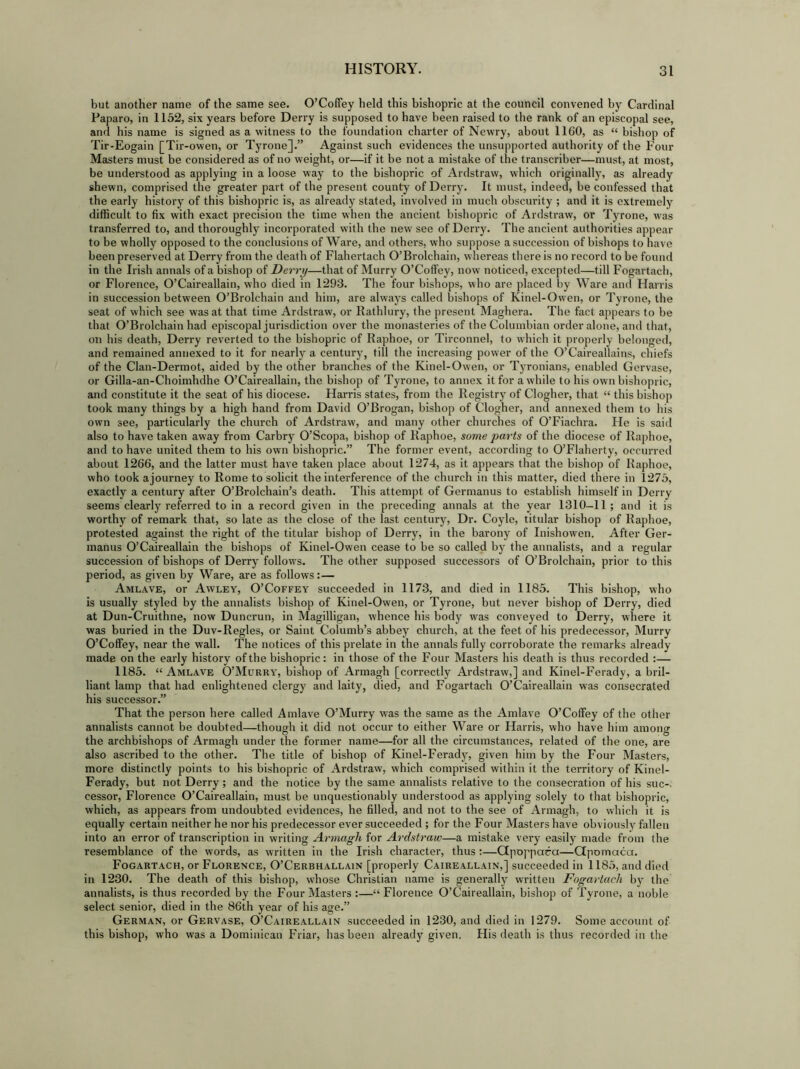 but another name of the same see. O’Coffey held this bishopric at the council convened by Cardinal Paparo, in 1152, six years before Derry is supposed to have been raised to the rank of an episcopal see, and his name is signed as a witness to the foundation charter of Newry, about 1160, as “ bishop of Tir-Eogain [Tir-owen, or Tyrone].” Against such evidences the unsupported authority of the Four Masters must be considered as of no weight, or—if it be not a mistake of the transcriber—must, at most, be understood as applying in a loose way to the bishopric of Ardstraw, which originally, as already shewn, comprised the greater part of the present county of Derry. It must, indeed, be confessed that the early history of this bishopric is, as already stated, involved in much obscurity ; and it is extremely difficult to fix with exact precision the time when the ancient bishopric of Ardstraw, or Tyrone, was transferred to, and thoroughly incorporated with the new see of Derry. The ancient authorities appear to be wholly opposed to the conclusions of Ware, and others, who suppose a succession of bishops to have been preserved at Derry from the death of Flahertach O’Brolchain, whereas there is no record to be found in the Irish annals of a bishop of Derry—that of Murry O’Coffey, now noticed, excepted—till Fogartach, or Florence, O’Caireallain, who died in 1293. The four bishops, who are placed by Ware and Harris in succession between O’Brolchain and him, are always called bishops of Kinel-Owen, or Tyrone, the seat of which see was at that time Ardstraw, or llathlury, the present Maghera. The fact appears to be that O’Brolchain had episcopal jurisdiction over the monasteries of the Columbian order alone, and that, on his death, Derry reverted to the bishopric of Raphoe, or Tirconnel, to which it properly belonged, and remained annexed to it for nearly a century, till the increasing power of the O’Caireallains, chiefs of the Clan-Dermot, aided by the other branches of the Kinel-Owen, or Tyronians, enabled Gervase, or Gilla-an-Choimhdhe O’Caireallain, the bishop of Tyrone, to annex it for a while to his own bishopric, and constitute it the seat of his diocese. Harris states, from the Registry of Clogher, that “ this bishop took many things by a high hand from David O’Brogan, bishop of Clogher, and annexed them to his own see, particularly the church of Ardstraw, and many other churches of O’Fiachra. He is said also to have taken away from Carbry O’Scopa, bishop of Raphoe, some parts of the diocese of Raphoe, and to have united them to his own bishopric.” The former event, according to O’Flaherty, occurred about 1266, and the latter must have taken place about 1274, as it appears that the bishop of Raphoe, who took ajourney to Rome to solicit the interference of the church in this matter, died there in 1275, exactly a century after O’Brolchain’s death. This attempt of Germanus to establish himself in Derry seems clearly referred to in a record given in the preceding annals at the year 1310—11; and it is worthy of remark that, so late as the close of the last century, Dr. Coyle, titular bishop of Raphoe, protested against the right of the titular bishop of Derry, in the barony of Inishowen. After Ger- manus O’Caireallain the bishops of Kinel-Owen cease to be so called by the annalists, and a regular succession of bishops of Derry follows. The other supposed successors of O’Brolchain, prior to this period, as given by Ware, are as follows:— Amlave, or Awley, O’Coffey succeeded in 1173, and died in 1185. This bishop, who is usually styled by the annalists bishop of Kinel-Owen, or Tyrone, but never bishop of Derry, died at Dun-Cruithne, now Duncrun, in Magilligan, whence his body was conveyed to Derry, where it was buried in the Duv-Regles, or Saint Columb’s abbey church, at the feet of his predecessor, Murry O’Coffey, near the wall. The notices of this prelate in the annals fully corroborate the remarks already made on the early history of the bishopric: in those of the Four Masters his death is thus recorded :— 1185. “ Amlave O’Murry, bishop of Armagh [correctly Ardstraw,] and Kinel-Ferady, a bril- liant lamp that had enlightened clergy and laity, died, and Fogartach O’Caireallain was consecrated his successor.” That the person here called Amlave O’Murry was the same as the Amlave O’Coffey of the other annalists cannot be doubted—though it did not occur to either Ware or Harris, who have him among the archbishops of Armagh under the former name—for all the circumstances, related of the one, are also ascribed to the other. The title of bishop of Kinel-Ferady, given him by the Four Masters, more distinctly points to his bishopric of Ardstraw, which comprised within it the territory of Kinel- Ferady, but not Derry ; and the notice by the same annalists relative to the consecration of his sue-, cessor, Florence O’Caireallain, must be unquestionably understood as applying solely to that bishopric, which, as appears from undoubted evidences, he filled, and not to the see of Armagh, to which it is equally certain neither he nor his predecessor ever succeeded ; for the Four Masters have obviously fallen into an error of transcription in writing Armagh for Ardstraw—a mistake very easily made from the resemblance of the words, as written in the Irish character, thus:—Ctpoppara—Gpomaca. Fogartach, or Florence, O’Cerbhallain [properly Caireallain,] succeeded in 1185, and died in 1230. The death of this bishop, whose Christian name is generally written Fogartach by the annalists, is thus recorded by the Four Masters :—“ Florence O’Caireallain, bishop of Tyrone, a noble select senior, died in the 86th year of his age.” German, or Gervase, O’Caireallain succeeded in 1230, and died in 1279. Some account of this bishop, who was a Dominican Friar, has been already given. His death is thus recorded in the