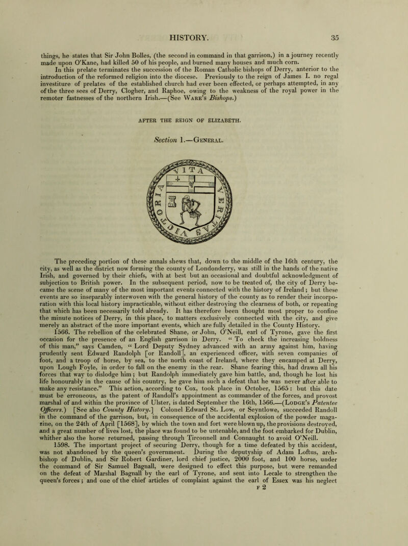 things, he states that Sir John Bolles, (the second in command in that garrison,) in a journey recently made upon O’Kane, had killed 50 of his people, and burned many houses and much corn. In this prelate terminates the succession of the Roman Catholic bishops of Derry, anterior to the introduction of the reformed religion into the diocese. Previously to the reign of James I. no regal investiture of prelates of the established church had ever been effected, or perhaps attempted, in any of the three sees of Derry, Clogher, and Raphoe, owing to the weakness of the royal power in the remoter fastnesses of the northern Irish.—(See Ware’s Bishops.) AFTER THE REIGN OF ELIZABETH. Section 1.—General. The preceding portion of these annals shews that, down to the middle of the 16th century, the city, as well as the district now forming the county of Londonderry, was still in the hands of the native Irish, and governed by their chiefs, with at best but an occasional and doubtful acknowledgment of subjection to British power. In the subsequent period, now to be tFeated of, the city of Derry be- came the scene of many of the most important events connected with the history of Ireland ; but these events are so inseparably interwoven with the general history of the county as to render their incorpo- ration with this local history impracticable, without either destroying the clearness of both, or repeating that which has been necessarily told already. It has therefore been thought most proper to confine the minute notices of Derry, in this place, to matters exclusively connected with the city, and give merely an abstract of the more important events, which are fully detailed in the County History. 1566. The rebellion of the celebrated Shane, or John, O’Neill, earl of Tyrone, gave the first occasion for the presence of an English garrison in Derry. “ To check the increasing boldness of this man,” says Camden, “ Lord Deputy Sydney advanced with an army against him, having prudently sent Edward Randolph [or Randoll], an experienced officer, with seven companies of foot, and a troop of horse, by sea, to the north coast of Ireland, where they encamped at Derry, upon Lough Foyle, in order to fall on the enemy in the rear. Shane fearing this, had drawn all his forces that way to dislodge him; but Randolph immediately gave him battle, and, though he lost his life honourably in the cause of his country, he gave him such a defeat that he was never after able to make any resistance.” This action, according to Cox, took place in October, 1565: but this date must be erroneous, as the patent of Randoll’s appointment as commander of the forces, and provost marshal of and within the province of Ulster, is dated September the 16th, 1566 (Lodge’s Patentee Officers.) [See also County History.] Colonel Edward St. Low, or Seyntlowe, succeeded Randoll in the command of the garrison, but, in consequence of the accidental explosion of the powder maga- zine, on the 24th of April [1568], by which the town and fort were blown up, the provisions destroyed, and a great number of lives lost, the place was found to be untenable, and the foot embarked for Dublin, whither also the horse returned, passing through Ti'Tonnell and Connaught to avoid O’Neill. 1598. The important project of securing Derry, though for a time defeated by this accident, was not abandoned by the queen’s government. During the deputyship of Adam Loftus, arch- bishop of Dublin, and Sir Robert Gardiner, lord chief justice, 2000 foot, and 100 horse, under the command of Sir Samuel Bagnall, were designed to effect this purpose, but were remanded on the defeat of Marshal Bagnall by the earl of Tyrone, and sent into Lecale to strengthen the queen’s forces; and one of the chief articles of complaint against the earl of Essex was his neglect