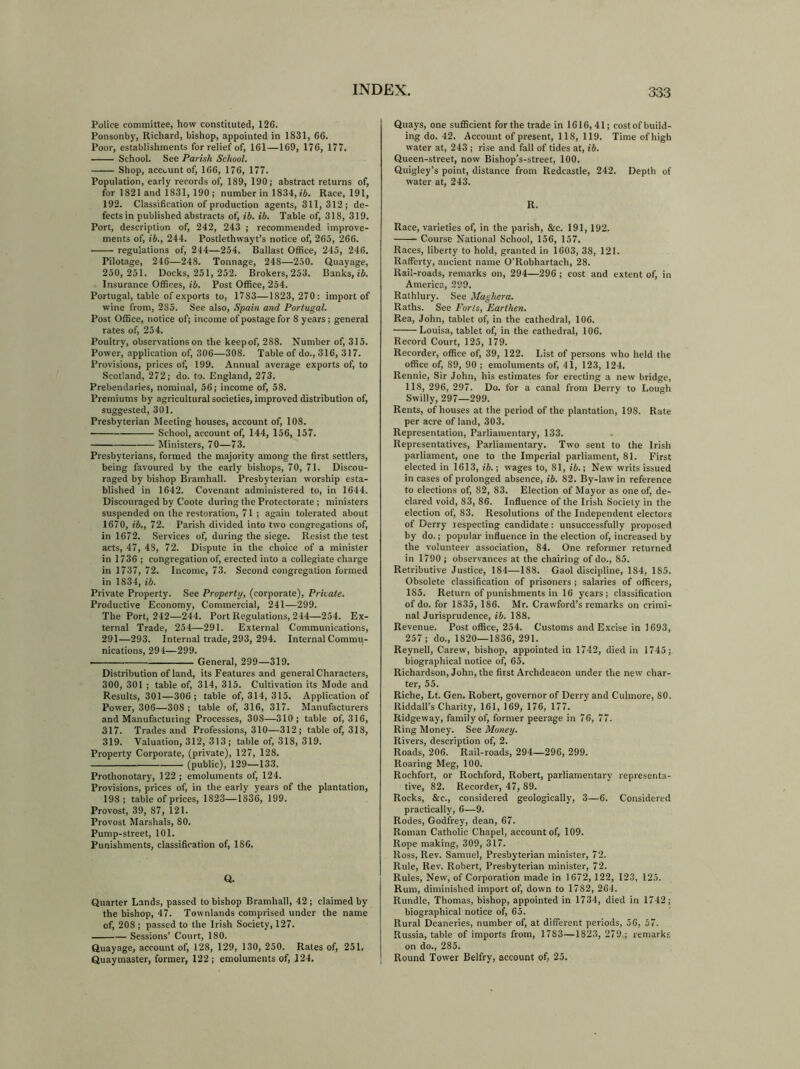 Police committee, how constituted, 126. Ponsonby, Richard, bishop, appointed in 1831, 66. Poor, establishments for relief of, 161—169, 176, 177. School. See Parish School. Shop, account of, 166, 176, 177. Population, early records of, 189, 190; abstract returns of, for 1821 and 1831, 190 ; number in 1834, ib. Race, 191, 192. Classification of production agents, 311,312; de- fects in published abstracts of, ib. ib. Table of, 318, 319. Port, description of, 242, 243 ; recommended improve- ments of, ib., 244. Postlethwayt’s notice of, 265, 266. regulations of, 244—254. Ballast Office, 245, 246. Pilotage, 246—248. Tonnage, 248—250. Quayage, 250, 251. Docks, 251, 252. Brokers, 253. Banks, ib. Insurance Offices, ib. Post Office, 254. Portugal, table of exports to, 1783—1823, 270: import of wine from, 2S5. See also, Spain and Portugal. Post Office, notice of; income of postage for 8 years; general rates of, 254. Poultry, observations on the keepof, 288. Number of, 315. Power, application of, 306—30S. Table of do., 316, 317. Provisions, prices of, 199. Annual average exports of, to Scotland, 272; do. to. England, 273. Prebendaries, nominal, 56; income of, 58. Premiums by agricultural societies, improved distribution of, suggested, 301. Presbyterian Meeting houses, account of, 108. School, account of, 144, 156, 157. Ministers, 70—73. Presbyterians, formed the majority among the first settlers, being favoured by the early bishops, 70, 71. Discou- raged by bishop Bramhall. Presbyterian worship esta- blished in 1642. Covenant administered to, in 1644. Discouraged by Coote during the Protectorate; ministers suspended on the restoration, 71 ; again tolerated about 1670, ib., 72. Parish divided into two congregations of, in 1672. Services of, during the siege. Resist the test acts, 47, 48, 72. Dispute in the choice of a minister in 1736 ; congregation of, erected into a collegiate charge in 1737, 72. Income, 73. Second congregation formed in 1834, ib. Private Property. See Property, (corporate), Private. Productive Economy, Commercial, 241—299. The Port, 242—244. Port Regulations, 244—254. Ex- ternal Trade, 254—291. External Communications, 291—293. Internal trade, 293, 294. Internal Commu- nications, 294—299. ■ General, 299—319. Distribution of land, its Features and general Characters, 300, 301 ; table of, 314, 315. Cultivation its Mode and Results, 301—306; table of, 314, 315. Application of Power, 306—308 ; table of, 316, 317. Manufacturers and Manufacturing Processes, 308—310; table of, 316, 317. Trades and Professions, 310—312; table of, 318, 319. Valuation, 312, 313; table of, 318, 319. Property Corporate, (private), 127, 128. (public), 129—133. Prothonotary, 122 ; emoluments of, 124. Provisions, prices of, in the early years of the plantation, 198; table of prices, 1823—1836, 199. Provost, 39, 87, 121. Provost Marshals, 80. Pump-street, 101. Punishments, classification of, 186. Q. Quarter Lands, passed to bishop Bramhall, 42 ; claimed by the bishop, 47. Townlands comprised under the name of, 208 ; passed to the Irish Society, 127. Sessions’ Court, 180. Quayage, account of, 128, 129, 130, 250. Rates of, 251. Quaymaster, former, 122; emoluments of, 124. Quays, one sufficient for the trade in 1616, 41; cost of build- ing do. 42. Account of present, 118, 119. Time of high water at, 243 ; rise and fall of tides at, ib. Queen-street, now Bishop’s-street, 100. Quigley’s point, distance from Redcastle, 242. Depth of water at, 243. R. Race, varieties of, in the parish, &c. 191, 192. Course National School, 156, 157. Races, liberty to hold, granted in 1603, 38, 121. Rafferty, ancient name O’Robhartach, 28. Rail-roads, remarks on, 294—296 ; cost and extent of, in America, 299. Rathlury. See Maghera. Raths. See Forts, Earthen. Rea, John, tablet of, in the cathedral, 106. Louisa, tablet of, in the cathedral, 106. Record Court, 125, 179. Recorder, office of, 39, 122. List of persons who held the office of, 89, 90 ; emoluments of, 41, 123, 124. Rennie, Sir John, his estimates for erecting a new bridge, 118, 296, 297. Do. for a canal from Derry to Lough Swilly, 297—299. Rents, of houses at the period of the plantation, 198. Rate per acre of land, 303. Representation, Parliamentary, 133. Representatives, Parliamentary. Two sent to the Irish parliament, one to the Imperial parliament, 81. First elected in 1613, ib.; wages to, 81, ib.; New writs issued in cases of prolonged absence, ib. 82. By-law in reference to elections of, 82, 83. Election of Mayor as one of, de- clared void, 83, 86. Influence of the Irish Society in the election of, 83. Resolutions of the Independent electors of Derry respecting candidate: unsuccessfully proposed by do.; popular influence in the election of, increased by the volunteer association, 84. One reformer returned in 1790 ; observances at the chairing of do., 85. Retributive Justice, 184—188. Gaol discipline, 184, 185. Obsolete classification of prisoners ; salaries of officers, 185. Return of punishments in 16 years; classification of do. for 1835, 186. Mr. Crawford’s remarks on crimi- nal Jurisprudence, ib. 188. Revenue. Post office, 254. Customs and Excise in 1693, 257; do., 1820—1836, 291. Reynell, Carew, bishop, appointed in 1742, died in 1745; biographical notice of, 65. Richardson, John, the first Archdeacon under the new char- ter, 55. Riche, Lt. Gen. Robert, governor of Derry and Culmore, 80. Riddall’s Charity, 161, 169, 176, 177. Ridgeway, family of, former peerage in 76, 77. Ring Money. See Money. Rivers, description of, 2. Roads, 206. Rail-roads, 294—296, 299. Roaring Meg, 100. Rochfort, or Rochford, Robert, parliamentary representa- tive, 82. Recorder, 47, 89. Rocks, 8tc., considered geologically, 3—6. Considered practically, 6—9. Rodes, Godfrey, dean, 67. Roman Catholic Chapel, account of, 109. Rope making, 309, 317. Ross, Rev. Samuel, Presbyterian minister, 72. Rule, Rev. Robert, Presbyterian minister, 72. Rules, New, of Corporation made in 1672, 122, 123, 125. Rum, diminished import of, down to 1782, 264. Rundle, Thomas, bishop, appointed in 1734, died in 1742; biographical notice of, 65. Rural Deaneries, number of, at different periods, 56, 57. Russia, table of imports from, 1783—1823, 279 ; remarks on do., 285. Round Tower Belfry, account of, 25.