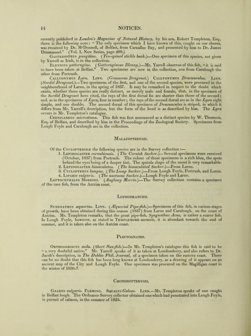 recently published in Loudon's Magazine of Natural History, by bis son, Robert Templeton, Esq., there is the following note: “ The only specimen which I have known of this, caught on our shores, was received by Dr. M‘Donnell, of Belfast, from Carnalloc Bay, and presented by him to Dr. James Drummond.” (Vol. 1, New Series, page 409.) Gasterosteus pungitius. (Ten-spined stickle back.)—One specimen of this species, not given by Yarrell as Irish, is in the collection. Blennius gattorugine. ( Gattoruginous Blenny.)—Mr. Yarrell observes of this fish, “it is said to have been taken at Belfast.” Two specimens are now in the collection, one from Carnlough the other from Portrush. Callyonymus Lyra. Linn. (Gemmeous Dragonet.) Callyonymus Dracunculus. Linn. (Sordid Dragonet.)—Two specimens of the first, and one of the second species, were procured in the neighbourhood of Larne, in the spring of 1837. It may be remarked in respect to the doubt which exists, whether these species are really distinct, or merely male aud female, that, in the specimen of the Sordid Dragonet here cited, the rays of the first dorsal fin are shorter than those of the second ; and, as in the specimens of Lyra, four in number; the rays of the second dorsal are as in the Lyra eight simple, and one double. The second dorsal of this specimen of Dracunculus is striped, in which it differs from Mr. Yarrell’s description, hut the form of the head is as described by him. The Lyra occurs in Mr. Templeton’s catalogue. Crenilabrus microstoma. This fish was first announced as a distinct species by W. Thomson, Esq. of Belfast, and described by him in the Proceedings of the Zoological Society. Specimens from Lough Foyle and Carnlough are in the collection. Malacopterygii. Of the Cyclopterid.® the following species are in the Survey collection :— 1. Lepidogaster cornubicusis. (The Cornish Sucker.)— Several specimens were received (October, 1837) from Portrush. The colour of these specimens is a rich blue, the spots behind the eyes being of a deeper tint. The spatula shape of the snout is very remarkable. 2. Lepidogaster bimaculatus. ( The bimaculated Sucker.)—From Larne. 3. Cyclopterus lumpus. (TheLump Sucker.)—From Lough Foyle, Portrush, and Larne. 4. Liparis vulgaris. (The unctuous Sucker.)—Lough Foyle and Larne. Leptocephalus Morrisii. (Anglesey Morris.)—The Survey collection contains a specimen of this rare fish, from the Antrim coast. Lophobranchii. Syngnathus cequorius. Linn. (jHquorial Pipe-fish.)—Specimens of this fish, in various stages of growth, have been obtained during this season (1837) from Larne and Carnlough, on the coast of Antrim. Mr. Templeton remarks, that the great pipe-fish, Syngnathus Acus, is rather a scarce fish. In Lough Foyle, however, as stated in Templemore memoir, it is abundant towards the end of summer, and it is taken also on the Antrim coast. Plectognathi. Orthogoriscus mola. (Short Sunfish.)—In Mr. Templeton’s catalogue this fish is said to he “ a very doubtful native.” Mr. Yarrell speaks of it as taken at Londonderry, and also refers to Dr. Jacob’s description, in The Dublin Phil. Journal, of a specimen taken on the eastern coast. There can be no doubt that this fish has been long known at Londonderry, as a drawing of it appears on an ancient map of the City and Lough Foyle. One specimen was procured on the Magilligan coast in the winter of 1836-7. Chondropterygii. Galeus vulgaris. Fleming. Squalus Galeus. Linn.—Mr. Templeton speaks of one caught in Belfast lough. The Ordnance Survey collector obtained one which had penetrated into Lough Foyle, in pursuit of salmon, in the summer of 1835.