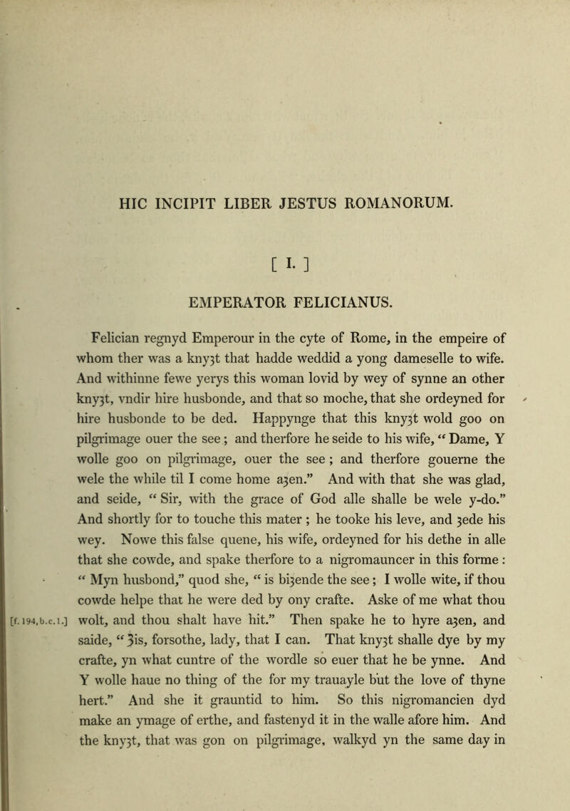 HIC INCIPIT LIBER JESTUS ROMANORUM. [ I. ] EMPERATOR FELICIANUS. Felician regnyd Emperour in the cyte of Rome, in the empeire of whom ther was a kny3t that hadde weddid a yong dameselle to wife. And withinne fewe yerys this woman lovid by wey of synne an other kny3t, vndir hire husbonde, and that so moche, that she ordeyned for hire husbonde to be ded. Happynge that this kny3t wold goo on pilgrimage ouer the see; and therfore he seide to his wife, “ Dame, Y wolle goo on pilgrimage, ouer the see ; and therfore gouerne the wele the while til I come home a3en.” And with that she was glad, and seide, “ Sir, with the grace of God alle shalle be wele y-do.” And shortly for to touche this mater ; he tooke his leve, and 3ede his wey. Nowe this false queue, his wife, ordeyned for his dethe in alle that she cowde, and spake therfore to a nigromauncer in this forme : “ Myn husbond,” quod she, “ is blende the see ; I wolle wite, if thou cowde helpe that he were ded by ony crafte. Aske of me what thou [f.i94,b.c.i.] wolt, and thou shalt have hit.” Then spake he to hyre a3en, and saide, “ 3is, forsothe, lady, that I can. That kny3t shalle dye by my crafte, yn what cuntre of the wordle so euer that he be ynne. And Y wolle haue no thing of the for my trauayle but the love of thyne hert.” And she it grauntid to him. So this nigromancien dyd make an ymage of erthe, and fastenyd it in the walle afore him. And the kny3t, that was gon on pilgrimage, walkyd yn the same day in