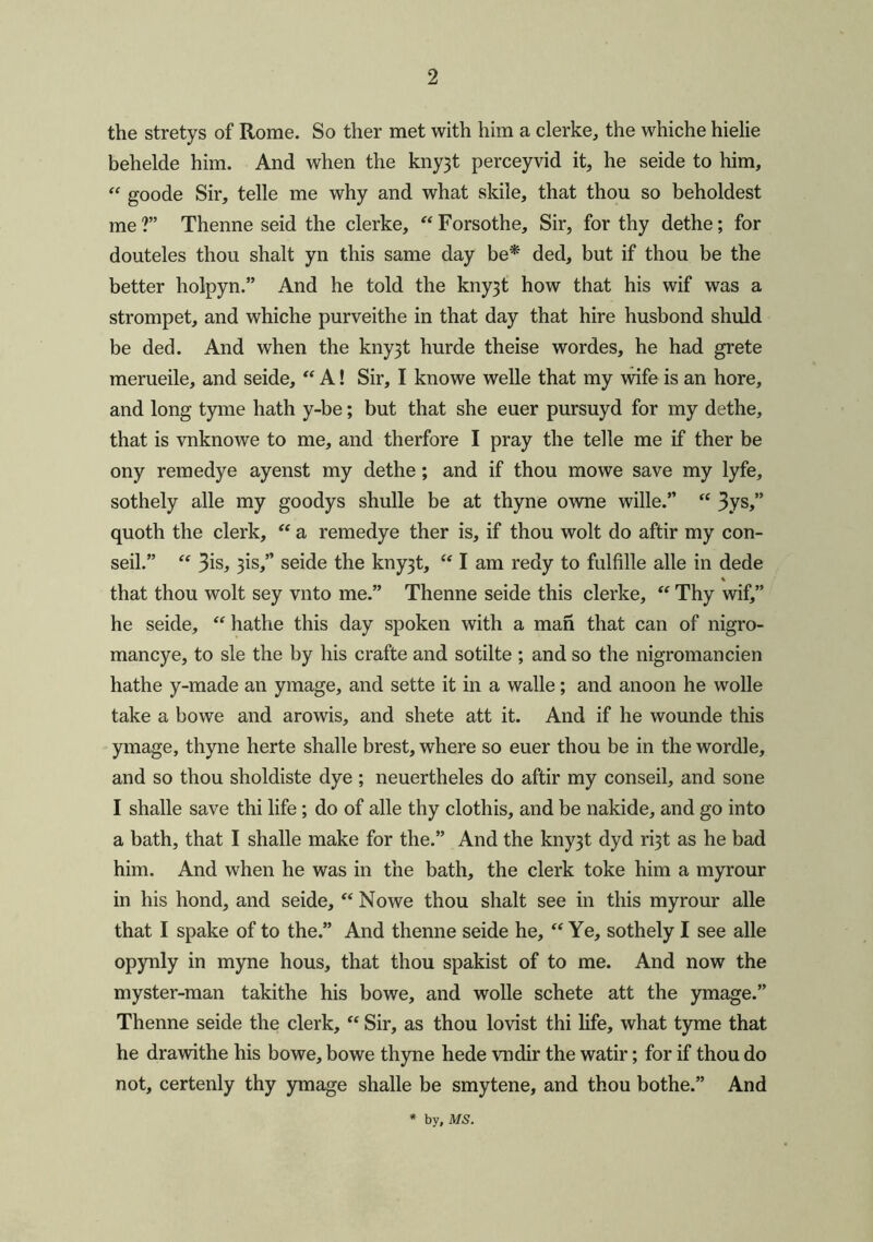 the stretys of Rome. So ther met with him a clerke, the whiche hielie behelde him. And when the kny3t perceyvid it, he seide to him, “ goode Sir, telle me why and what skile, that thou so beholdest me?” Thenne seid the clerke, “Forsothe, Sir, for thy dethe; for douteles thou shalt yn this same day be* ded, but if thou be the better holpyn.” And he told the kny3t how that his wif was a strompet, and whiche purveithe in that day that hire husbond shuld be ded. And when the kny3t hurde theise wordes, he had grete merueile, and seide, “ A! Sir, I knowe welle that my wife is an hore, and long tyme hath y-be; but that she euer pursuyd for my dethe, that is vnknowe to me, and therfore I pray the telle me if ther be ony remedy e ayenst my dethe; and if thou mo we save my lyfe, sothely alle my goodys shulle be at thyne owne wille.” “ 3ys,” quoth the clerk, “ a remedye ther is, if thou wolt do aftir my con- seil.” “ 3is, 3is,” seide the kny3t, “ I am redy to fulfille alle in dede % that thou wolt sey vnto me.” Thenne seide this clerke, “ Thy wif,” he seide, “ hathe this day spoken with a man that can of nigro- mancye, to sle the by his crafte and sotilte ; and so the nigromancien hathe y-made an ymage, and sette it in a walle; and anoon he wolle take a bowe and arowis, and shete att it. And if he wounde this ymage, thyne herte shalle brest, where so euer thou be in the wordle, and so thou sholdiste dye ; neuertheles do aftir my conseil, and sone I shade save thi life; do of alle thy clothis, and be nakide, and go into a bath, that I shade make for the.” And the kny3t dyd ri3t as he bad him. And when he was in the bath, the clerk toke him a myrour in his hond, and seide, “ Nowe thou shalt see in this myrour alle that I spake of to the.” And thenne seide he, “ Ye, sothely I see alle opynly in myne hous, that thou spakist of to me. And now the myster-man takithe his bowe, and wolle schete att the ymage.” Thenne seide the clerk, “ Sir, as thou lovist thi life, what tyme that he drawithe his bowe, bowe thyne hede vndir the watir; for if thou do not, certenly thy ymage shade be smytene, and thou bothe.” And by, MS.