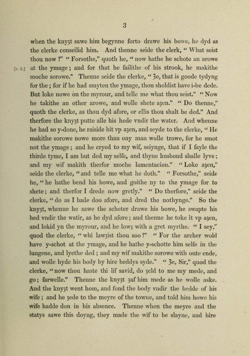 when the kny3t sawe him begynne forto drawe his bowe, he dyd as the clerke conseilid him. And thenne seide the clerk, “ What seist thou now ?” “ Forsothe,” quoth he, “ now hathe he schote an arowe [c. 2.] at the ymage ; and for that he failithe of his strook, he makithe moche sorowe.” Thenne seide the clerke, “ 3e, that is goode tydyng for the; for if he had smyten the ymage, thou sholdist have i-be dede. But loke nowe on the myrour, and telle me what thou seist.” “ Now he takithe an other arowe, and wolle shete a3en.” “ Do thenne,” quoth the clefke, as thou dyd afore, or ellis thou shalt be ded.” And therfore the kny3t putte alle his hede vndir the water. And whenne he had so y-done, he raiside hit vp a3en, and seyde to the clerke, “ He makithe sorowe nowe more than ony man wolle trowe, for he smot not the ymage; and he cryed to my wif, seiynge, that if I fayle the thirde tyme, I am but ded my selfe, and thyne husbond shalle lyve; and my wif makith therfor moche lamentacion.” “ Loke a3en,” seide the clerke, “and telle me what he doth.” “ Forsothe,” seide he, “ he hathe bend his bowe, and goithe ny to the ymage for to shete; and therfor I drede now gretly.” “ Do therfore,” seide the clerke, “ do as I bade doo afore, and dred the nothynge.” So the kny3t, whenne he sawe the scheter drawe his bowe, he swapte his hed vndir the watir, as he dyd afore; and thenne he toke it vp a3en, and lokid yn the myrour, and he I0W3 with a gret myrthe. “ I sey,” quod the clerke, “whi law3ist thou soo?” “ For the archer wold have y-schot at the ymage, and he hathe y-schotte him selfe in the lungene, and lyethe ded ; and my wif makithe sorowe with oute ende, and wolle hyde his body by hire beddys syde.” “ 3e, Sir,” quod the clerke, “ now thou haste thi lif savid, do 3eld to me my mede, and go; farwelle.” Thenne the kny3t 3afhim mede as he wolle aske. And the kny3t went hom, and fond the body vndir the bedde of his wife ; and he 3ede to the meyre of the towne, and told him howe his wife hadde don in his absence. Thenne when the meyre and the statys sawe this doyng, they made the wif to be slayne, and hire