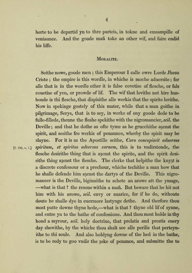 herte to be departid yn to thre parteis, in tokne and emsampille of veniaunce. And the goode man toke an other wif, and faire endid his liffe. Moral ite. Seithe nowe, goode men ; this Emperour I calle owre Lorde Jhesu Criste ; the empire is this wordle, in whiche is moche aduersite; for alle that is in the wordle other it is false covetise of flesche, or fals couetise of yen, or prowde of lif. The wif that lovithe not hire hus- bonde is thi flesche, that dispisithe alle werkis that the spirite lovithe. Now in spekinge gostely of this mater, while that a man goithe in pilgrimage, Serys, that is to sey, in werke of ony goode dede to be fulle-fillede, thenne the fleshe spekithe with the nigromancier, sell, the Deville; and that he dothe as ofte tyme as he grucchithe a3enst the spirit, and sesithe fro werkis of penaunce, wherby the spirit may be slayne. For it is as the Apostille seithe, Caro concupiscit aduersus [f. 195, c. i.] spiritual, et spiritus adversus carnem, this is to vndirstonde, the flesche desirithe thing that is a3enst the spirite, and the spirit desi- rithe thing a3enst the flesche. The clerke that helpithe the kny3t is a discrete confessour or a prechour, whiche techithe a man how that he shalle defende him a3enst the dartys of the Deville. This nigro- mancer is the Deville, biginnithe to schete an arowe att the ymage, —what is that ? the resone within a man. But beware that he hit not him with his arowe, soil, envy or auarice, for if he do, withoute doute he shalle dye in euermore lastynge dethe. And therfore thou most putte downe thyne hede,—what is that ? thyne old lif of synne, and entre yn to the bathe of confessione. And thou most holde in thy hond a myrour, soil, holy doctrine, that prelatis and prestis euery day shewithe, by the whiche thou shalt see alle perilis that perteyn- ithe to thi soule. And also holdyng downe of the hed in the bathe, is to be redy to goo vndir the 3oke of penance, and submitte the to