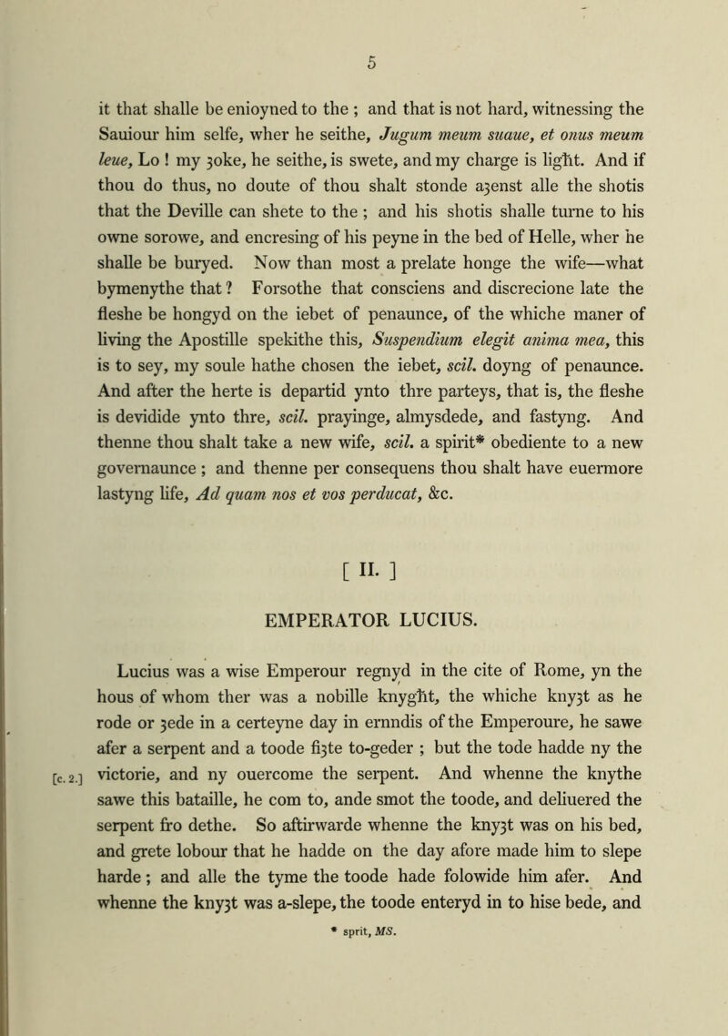 it that shalle be enioyned to the ; and that is not hard, witnessing the Sauiour him selfe, wher he seithe, Jugum meum suaue, et onus meum leue, Lo ! my 3oke, he seithe, is swete, and my charge is light. And if thou do thus, no doute of thou shalt stonde a3enst alle the shotis that the Deville can shete to the ; and his shotis shalle turne to his owne sorowe, and encresing of his peyne in the bed of Helle, wher he shalle be buryed. Now than most a prelate honge the wife—what bymenythe that ? Forsothe that consciens and discrecione late the fleshe be hongyd on the iebet of penaunce, of the whiche maner of living the Apostille spekithe this, Suspendium elegit anima mea, this is to sey, my soule hathe chosen the iebet, sell, doyng of penaunce. And after the herte is departid ynto thre parteys, that is, the fleshe is devidide ynto thre, sell, prayinge, almysdede, and fastyng. And thenne thou shalt take a new wife, sell, a spirit* obediente to a new governaunce ; and thenne per consequens thou shalt have euermore lastyng life. Ad quam nos et vos perducat, &c. [ n. ] EMPERATOR LUCIUS. Lucius was a wise Emperour regnyd in the cite of Rome, yn the hous of whom ther was a nobille knyght, the whiche kny3t as he rode or 3ede in a certeyne day in ernndis of the Emperoure, he sawe afer a serpent and a toode fi3te to-geder ; but the tode hadde ny the [c.2 ] victorie, and ny ouercome the serpent. And whenne the knythe sawe this bataille, he com to, ande smot the toode, and deliuered the serpent fro dethe. So aftirwarde whenne the kny3t was on his bed, and grete lobour that he hadde on the day afore made him to slepe harde; and alle the tyme the toode hade folowide him afer. And whenne the kny3t was a-slepe, the toode enteryd in to hise bede, and sprit, MS.