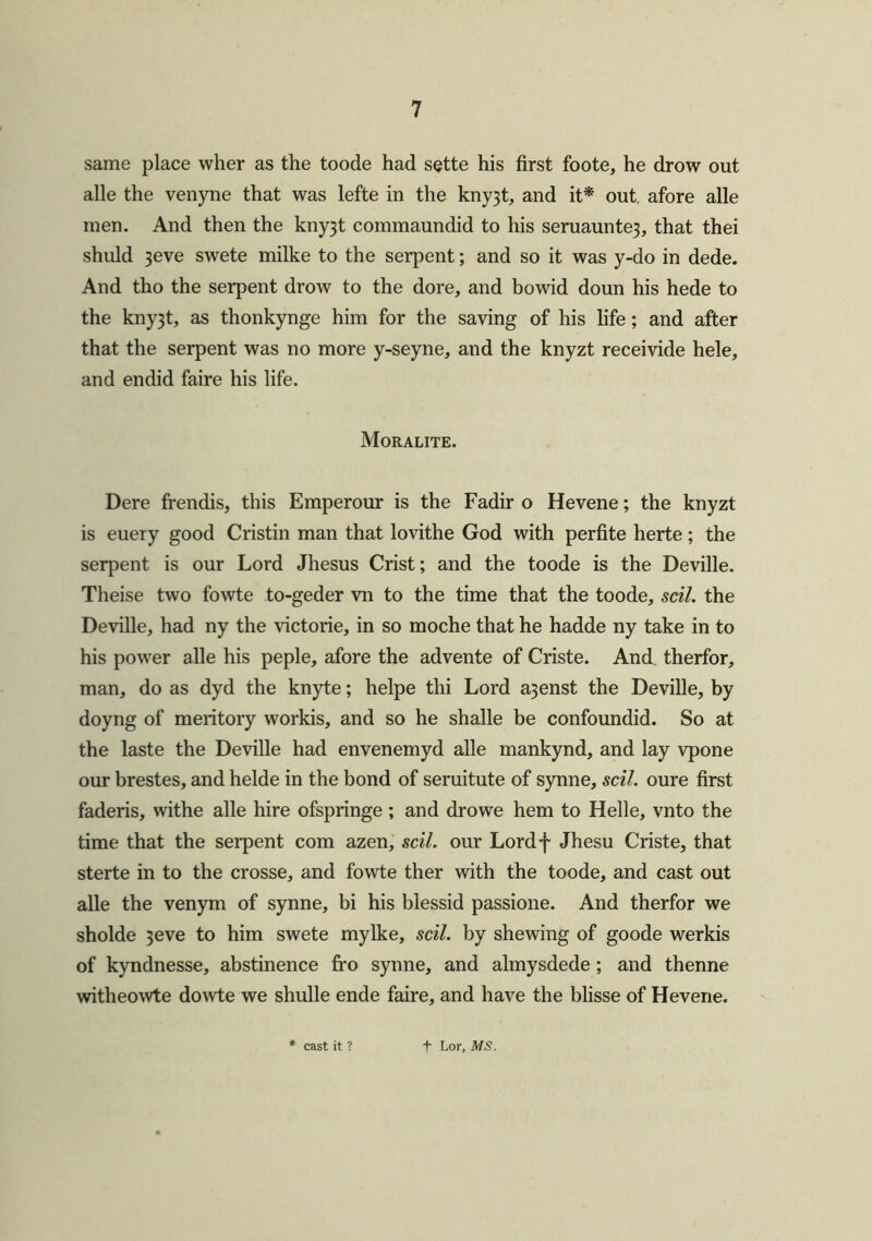 same place wher as the toode had sette his first foote, he drow out alle the venyne that was lefte in the kny3t, and it* out. afore alle men. And then the kny3t connnaundid to his seruaunte3, that thei shuld 3eve swete milke to the serpent; and so it was y-do in dede. And tho the serpent drow to the dore, and bowid doun his hede to the kny3t, as thonkynge him for the saving of his life; and after that the serpent was no more y-seyne, and the knyzt receivide hele, and endid faire his life. Moralite. Dere frendis, this Emperour is the Fadir o Hevene; the knyzt is euery good Cristin man that lovithe God with perfite herte; the serpent is our Lord Jhesus Crist; and the toode is the Deville. Theise two fowte to-geder vn to the time that the toode, soil, the Deville, had ny the victorie, in so moche that he hadde ny take in to his power alle his peple, afore the advente of Criste. And. therfor, man, do as dyd the knyte; helpe thi Lord a3enst the Deville, by doyng of meritory workis, and so he shalle be confoundid. So at the laste the Deville had envenemyd alle mankynd, and lay vpone our brestes, and helde in the bond of seruitute of synne, soil, oure first faderis, withe alle hire ofspringe ; and drowe hem to Helle, vnto the time that the serpent com azen, sell, our Lordf Jhesu Criste, that sterte in to the crosse, and fowte ther with the toode, and cast out alle the venym of synne, bi his blessid passione. And therfor we sholde 3eve to him swete mylke, sell, by shewing of goode werkis of kyndnesse, abstinence fro synne, and almysdede ; and thenne witheowte dowte we shulle ende faire, and have the blisse of Hevene. * cast it ? f Lor, MS.