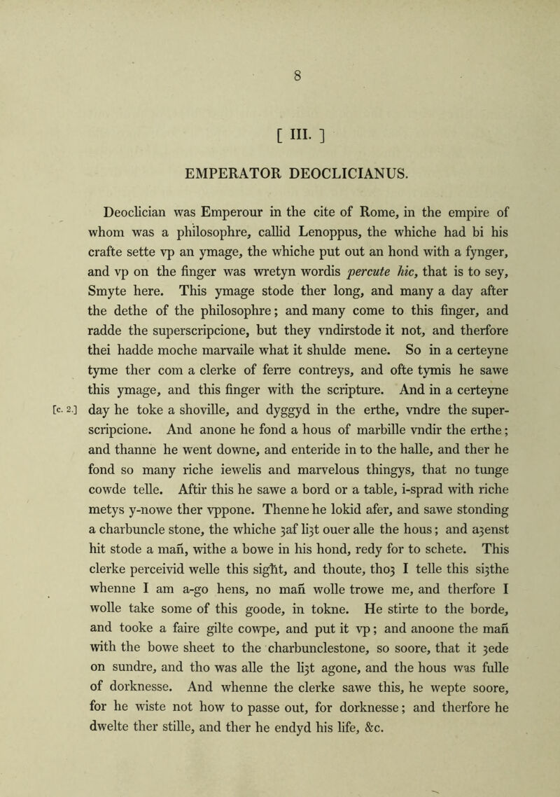 [ HI. ] EMPERATOR DEOCLICIANUS. Deoclician was Emperour in the cite of Rome, in the empire of whom was a philosophre, callid Lenoppus, the whiche had bi his crafte sette vp an ymage, the whiche put out an hond with a fynger, and vp on the finger was wretyn wordis percute hie, that is to sey, Smyte here. This ymage stode ther long, and many a day after the dethe of the philosophre; and many come to this finger, and radde the superscripcione, but they vndirstode it not, and therfore thei hadde moche marvaile what it shulde mene. So in a certeyne tyme ther com a clerke of ferre contreys, and ofte tymis he sawe this ymage, and this finger with the scripture. And in a certeyne [c. 2.] day he toke a shoville, and dyggyd in the erthe, vndre the super- scripcione. And anone he fond a hous of marbille vndir the erthe; and thanne he went downe, and enteride in to the halle, and ther he fond so many riche iewelis and marvelous thingys, that no tunge cowde telle. Aftir this he sawe a bord or a table, i-sprad with riche metys y-nowe ther vppone. Thenne he lokid afer, and sawe stonding a charbuncle stone, the whiche }af li3t ouer alle the hous; and a3enst hit stode a man, withe a bowe in his hond, redy for to schete. This clerke perceivid welle this sight, and thoute, tho3 I telle this s^the whenne I am a-go hens, no man wolle trowe me, and therfore I wolle take some of this goode, in tokne. He stirte to the horde, and tooke a faire gilte cowpe, and put it vp; and anoone the man with the bowe sheet to the charbunclestone, so soore, that it 3ede on sundre, and tho was alle the li3t agone, and the hous was fulle of dorknesse. And whenne the clerke sawe this, he wepte soore, for he wiste not how to passe out, for dorknesse; and therfore he dwelte ther stille, and ther he endyd his life, &c.