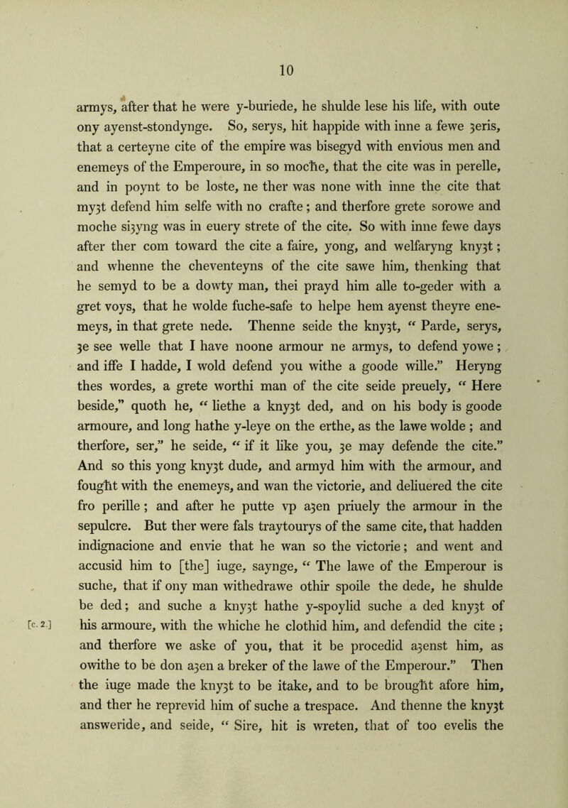 armys, after that he were y-buriede, he shulde lese his life, with oute ony ayenst-stondynge. So, serys, hit happide with inne a fewe 3eris, that a certeyne cite of the empire was bisegyd with envious men and enemeys of the Emperoure, in so mocfie, that the cite was in perelle, and in poynt to be loste, ne ther was none with inne the cite that my3t defend him selfe with no crafte; and therfore grete sorowe and moche si3yng was in euery strete of the cite. So with inne fewe days after ther com toward the cite a faire, yong, and welfaryng kny3t; and whenne the cheventeyns of the cite sawe him, thenking that he semyd to be a dowty man, thei prayd him alle to-geder with a gret voys, that he wolde fuche-safe to helpe hem ayenst theyre ene- meys, in that grete nede. Thenne seide the kny3t, “ Parde, serys, 3e see welle that I have noone armour ne armys, to defend yowe; and iffe I hadde, I wold defend you withe a goode wille.” Heryng thes wordes, a grete worthi man of the cite seide preuely, “ Here beside,” quoth he, “ liethe a kny3t ded, and on his body is goode armoure, and long hathe y-leye on the erthe, as the lawe wolde ; and therfore, ser,” he seide, “ if it like you, 3e may defende the cite.” And so this yong kny3t dude, and armyd him with the armour, and fought with the enemeys, and wan the victorie, and deliuered the cite fro perille; and after he putte vp a3en priuely the armour in the sepulcre. But ther were fals traytourys of the same cite, that hadden indignacione and envie that he wan so the victorie; and went and accusid him to [the] iuge, saynge, “ The lawe of the Emperour is suche, that if ony man withedrawe othir spoile the dede, he shulde be ded; and suche a kny3t hathe y-spoylid suche a ded kny3t of b 2 ] his armoure, with the whiche he clothid him, and defendid the cite ; and therfore we aske of you, that it be procedid a3enst him, as owithe to be don a3en a breker of the lawe of the Emperour.” Then the iuge made the kny3t to be itake, and to be brought afore him, and ther he reprevid him of suche a trespace. And thenne the kny3t answeride, and seide, “ Sire, hit is wreten, that of too evelis the