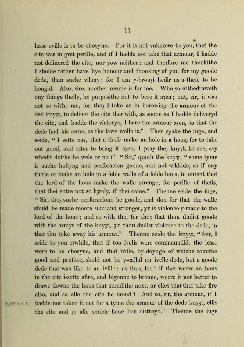 * lasse eville is to be chosyne. For it is not vnknowe to you, that the cite was in gret perille, and if I hadde not take that armour, I hadde not deliuered the cite, nor yow neither; and therfore me thenkithe I sholde rather have hye honour and thonking of you for my goode dede, than suche vilany; for I am y-brou3t hedir as a thefe to be hongid. Also, sire, another resone is for me. Who so withedraweth ony thinge thefly, he purposithe not to bere it a3en; but, sir, it was not so witht me, for tho} I toke as in borowing the armour of the ded kny3t, to deliuer the cite ther with, as soone as I hadde deliveryd the cite, and hadde the victorye, I bare the armour a3en, so that the dede had his owne, as the lawe wolle it.” Then spake the iuge, and seide, “ I sette cas, that a thefe make an hole in a hous, for to take out good, and after to bring it a3en, I pray the, kny3t, lat see, say whedir doithe he wele or no ?” “ Sir,” quoth the kny3t, “ some tyme is suche holiyng and perforacion goode, and not wikkide, as if ony thirle or make an hole in a feble walle of a feble hous, in entent that the lord of the hous make the walle strenge, for perille of thefis, that thei entre not so lately, if thei come.” Thenne seide the iuge, “ Sir, tho3 suche perforacione be goode, and don for that the walle shuld be made moore sikir and stronger, 3it is violence y-made to the lord of the hous; and so with the, for tho3 that thou dudist goode with the armys of the kny3t, 3it thou dudist violence to the dede, in that thu toke away his armour.” Thenne seide the kny3t, “ Ser, I seide to you erwhile, that if too ivelis were commaundid, the lesse were to be chosyne, and that iville, by doynge of whiche comithe good and profitte, shold not be y-callid an ivelle dede, but a goode dede that was like to an iville ; as thus, loo ! if ther weere an hous in the cite i-sette afire, and bigonne to brenne, weere it not better to drawe downe the hous that stondithe next, or elles that thei take fire also, and so alle the cite be brend ? And so, sir, the armour, if I [f.i96.b. c. i.] hadde not taken it out for a tyme the armour of the dede kny3t, ellis the cite and 3e alle shulde haue ben distroyd.” Thenne the iuge
