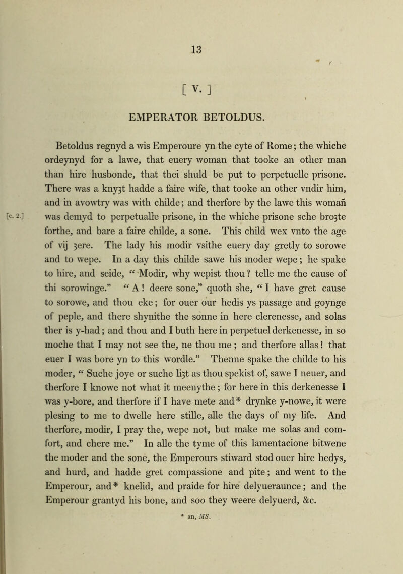 [V.] EMPERATOR BETOLDUS. Betoldus regnyd a wis Emperoure yn the cyte of Rome; the whiche ordeynyd for a lawe, that euery woman that tooke an other man than hire husbonde, that thei shuld be put to perpetuelle prisone. There was a kny3t hadde a faire wife, that tooke an other vndir him, and in avowtry was with childe; and therfore by the lawe this woman [c- 2 ] was demyd to perpetualie prisone, in the whiche prisone sche bro3te forthe, and bare a faire childe, a sone. This child wex vnto the age of vij 3ere. The lady his modir vsithe euery day gretly to sorowe and to wepe. In a day this childe sawe his moder wepe; he spake to hire, and seide, “ Modir, why wepist thou ? telle me the cause of thi sorowinge.” “ A ! deere sone,” quoth she, “ I have gret cause to sorowe, and thou eke; for ouer our hedis ys passage and goynge of peple, and there shynithe the sonne in here clerenesse, and solas ther is y-had; and thou and I buth here in perpetuel derkenesse, in so moche that I may not see the, ne thou me ; and therfore alias! that euer I was bore yn to this wordle.” Thenne spake the childe to his moder, “ Suche joye or suche li3t as thou spekist of, sawe I neuer, and therfore I knowe not what it meenythe; for here in this derkenesse I was y-bore, and therfore if I have mete and* drynke y-nowe, it were piesing to me to dwelle here stille, alle the days of my life. And therfore, modir, I pray the, wepe not, but make me solas and com- fort, and chere me.” In alle the tyme of this lamentacione bitwene the moder and the sone, the Emperours stiward stod ouer hire hedys, and hurd, and hadde gret compassione and pite; and went to the Emperour, and * knelid, and praide for hire delyueraunce; and the Emperour grantyd his bone, and soo they weere delyuerd, &c. an, MS.