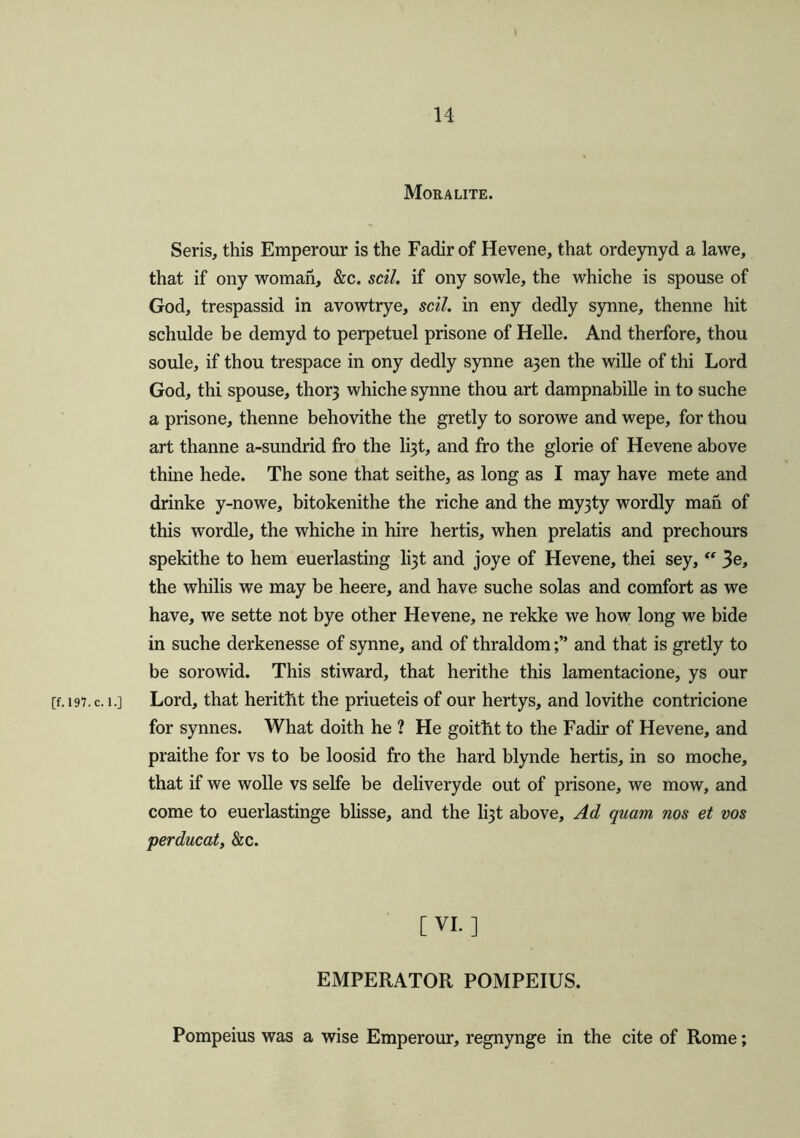 Moralite. Seris, this Emperour is the Fadir of Hevene, that ordeynyd a lawe, that if ony woman, &c. soil, if ony sowle, the whiche is spouse of God, trespassid in avowtrye, sell, in eny dedly synne, thenne hit schulde be demyd to perpetuel prisone of Helle. And therfore, thou soule, if thou trespace in ony dedly synne a3en the wille of thi Lord God, thi spouse, thor} whiche synne thou art dampnabille in to suche a prisone, thenne behovithe the gretly to sorowe and wepe, for thou art thanne a-sundrid fro the li3t, and fro the glorie of Hevene above thine hede. The sone that seithe, as long as I may have mete and drinke y-nowe, bitokenithe the riche and the myjty wordly man of this wordle, the whiche in hire hertis, when prelatis and prechours spekithe to hem euerlasting li3t and joye of Hevene, thei sey, “ 3e, the whilis we may be heere, and have suche solas and comfort as we have, we sette not bye other Hevene, ne rekke we how long we bide in suche derkenesse of synne, and of thraldomand that is gretly to be sorowid. This stiward, that herithe this lamentacione, ys our [f. 197. c. i.] Lord, that herittit the priueteis of our hertys, and lovithe contricione for synnes. What doith he ? He goitht to the Fadir of Hevene, and praithe for vs to be loosid fro the hard blynde hertis, in so moche, that if we wolle vs selfe be deliveryde out of prisone, we mow, and come to euerlastinge blisse, and the li3t above. Ad quam nos et vos perducat, &c. [VI.] EMPERATOR POMPEIUS. Pompeius was a wise Emperour, regnynge in the cite of Rome;