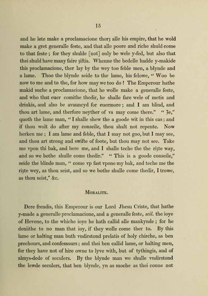 and he lete make a proclamacione thor3 alle his empire, that he wold make a gret generalle feste, and that alle poore and riche shuld come to that feste ; for they shulde [not] only be wele y-fed, but also that thei shuld have many faire 3iftis. Whenne the bedelle hadde y-makide this proclamacione, ther lay by the wey too feble men, a blynde and a lame. Thoo the blynde seide to the lame, his felowe, “ Woo be now to me and to the, for how may we too do ! The Emperour hathe makid suche a proclamacione, that he wolle make a generalle feste, and who that euer comithe thedir, he shalle fare wele of metis and drinkis, and also be avauncyd for euermore; and I am blind, and thou art lame, and therfore neyther of vs may come there.” “ 3e,” quoth the lame man, “ I shalle shew the a goode wit in this cas; and if thou wolt do after my conseile, thou shalt not repente. Now herken me ; I am lame and feble, that I may not goo, but I may see, and thou art strong and swifte of foote, but thou may not see. Take me vpon thi bak, and bere me, and I shalle teclie the the ri3te way, and so we bothe shulle come thedir.” “ This is a goode conseile,” seide the blinde man, “ come vp fast vpone my bak, and teche me the ri3te wey, as thou seist, and so we bothe shulle come thedir, I trowe, as thou seist,” &c. Moralite. Dere frendis, this Emperour is our Lord Jhesu Criste, that hathe y-made a generalle proclamacione, and a generalle feste, sell, the ioye of Hevene, to the whiche ioye he hath callid alle mankynde ; for he deniithe to no man that ioy, if they wolle come ther to. By this lame or halting man buth vndirstond prelatis of holy chirche, as ben prechours, and confessours; and thei ben callid lame, or halting men, for they have not of hire owne to lyve with, but of tythingis, and of almys-dede of seculers. By the blynde man we shulle vndirstond the lewde seculers, that ben blynde, yn as moche as thei conne not