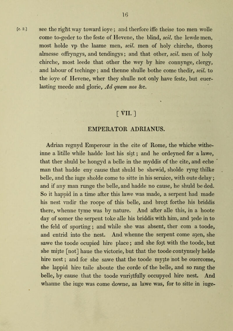 [c- 2.] see the right way toward ioye ; and therfore iffe theise too men wolle come to-geder to the feste of Hevene, the blind, sell, the lewde men, most holde vp the laame men, sell, men of holy chirche, thoro} almesse offryngys, and tendingys; and that other, sell, men of holy chirche, most leede that other the wey by hire connynge, clergy, and labour of techinge ; and thenne shulle bothe come thedir, soil, to the ioye of Hevene, wher they shulle not only have feste, but euer- lasting meede and glorie. Ad quam nos &c. C VII. ] EMPERATOR ADRIANUS. Adrian regnyd Emperour in the cite of Rome, the whiche withe- inne a litille while hadde lost his si3t; and he ordeyned for a lawe, that ther shuld be hongyd a belle in the myddis of the cite, and eche man that hadde eny cause that shuld be shewid, sholde ryng thilke belle, and the iuge sholde come to sitte in his seruice, with oute delay; and if any man runge the belle, and hadde no cause, he shuld be ded. So it happid in a time after this lawe was made, a serpent had made his nest vndir the roope of this belle, and bro3t forthe his briddis there, whenne tyme was by nature. And after alle this, in a hoote day of somer the serpent toke alle his briddis with him, and 3ede in to the feld of sporting; and while she was absent, ther com a toode, and entrid into the nest. And whenne the serpent come a3en, she sawe the toode ocupied hire place; and she fo3t with the toode, but she mi3te [not] haue the victorie, but that the toode contynuely helde hire nest; and for she sawe that the toode my3te not be ouercome, she lappid hire taile aboute the corde of the belle, and so rang the belle, by cause that the toode vnrfjtfully occupyed hire nest. And whanne the iuge was come downe, as lawe was, for to sitte in iuge-