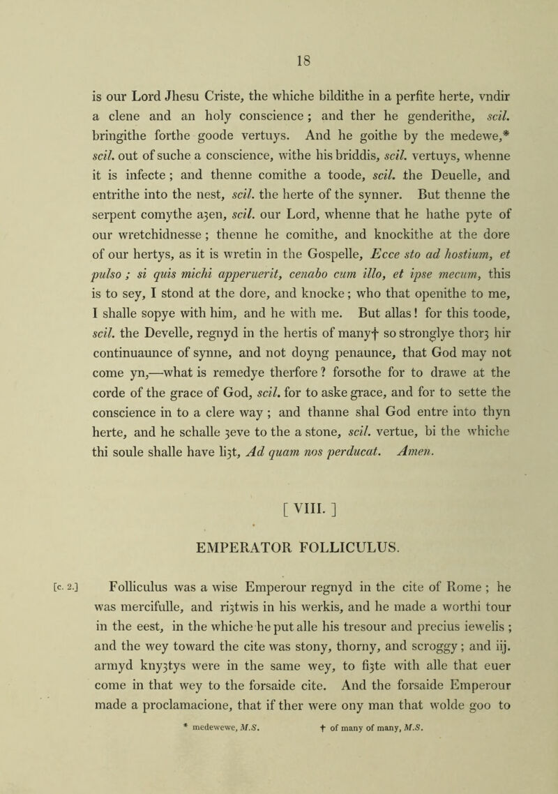 is our Lord Jhesu Criste, the whiche bildithe in a perfite herte, vndir a clene and an holy conscience ; and ther he genderithe, sell. bringithe forthe goode vertuys. And he goithe by the medewe,* sell, out of suche a conscience, withe his briddis, scil. vertuys, whenne it is infecte ; and thenne comithe a toode, scil. the Deuelle, and entrithe into the nest, scil. the herte of the synner. But thenne the serpent comythe a3en, scil. our Lord, whenne that he hathe pyte of our wretchidnesse ; thenne he comithe, and knockithe at the dore of our hertys, as it is wretin in the Gospelle, Ecce sto ad hostium, et pulso ; si quis miclii apperuerit, cenabo cum illo, et ipse mecum, this is to sey, I stond at the dore, and knocke; who that openithe to me, I shalle sopye with him, and he with me. But alias ! for this toode, scil. the Develle, regnyd in the herds of manyf so stronglye thor3 hir continuaunce of synne, and not doyng penaunce, that God may not come yn,—what is remedye therfore ? forsothe for to drawe at the corde of the grace of God, scil. for to aske grace, and for to sette the conscience in to a clere way ; and thanne shal God entre into thyn herte, and he schalle 3eve to the a stone, scil. vertue, bi the whiche thi soule shalle have li3t, Ad quam nos perducat. Amen. [ VIII. ] EMPERATOR FOLLICULUS. [c. 2.] Folliculus was a wise Emperour regnyd in the cite of Rome ; he was mercifulle, and r^twis in his werkis, and he made a worthi tour in the eest, in the whiche he put alle his tresour and precius iewelis ; and the wey toward the cite was stony, thorny, and scroggy; and iij. armyd kny3t,ys were in the same wey, to fi3te with alle that euer come in that wey to the forsaide cite. And the forsaide Emperour made a proclamacione, that if ther were ony man that wolde goo to medewewe, M.S. t of many of many, M.S.