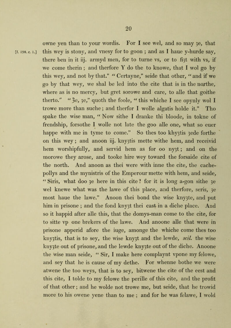 owne yen than to your wordis. For I see wel, and so may )e, that [f. i98.c. i.] this wey is stony, and vnesy for to goon ; and as I haue y-hurde say, there ben in it iij. armyd men, for to turne vs, or to fi3t with vs, if we come therin ; and therfore Y do the to knowe, that I wol go by this wey, and not by that.” “Certayne,” seide that other, “and if we go by that wey, we shal be led into the cite that is in the northe, where as is no mercy, but gret sorowe and care, to alle that goithe therto.” “3e, 3e,” quoth the foole, “ this whiche I see opynly wol I trowe more than suche; and therfor I wolle algatis holde it.” Tho spake the wise man, “ Now sithe I dranke thi bloode, in tokne of frendship, forsothe I wolle not late the goo alle one, what so euer happe with me in tyme to come.” So thes too khy3tis 3ede forthe on this wey; and anoon iij. kny3tis mette withe hem, and receivid hem worshipfully, and servid hem as for oo ny3t; and on the morowe they arose, and tooke hire wey toward the forsaide cite of the north. And anoon as thei were with inne the cite, the cache- pollys and the mynistris of the Emperour mette with hem, and seide, “ Siris, what doo 3e here in this cite ? for it is long a-gon sithe 3e wel knewe what was the lawe of this place, and therfore, seris, 3e most haue the lawe.” Anoon thei bond the wise kny3te, and put him in prisone ; and the fond kny3t thei cast in a diche place. And so it happid after alle this, that the domys-man come to the cite, for to sitte vp one brekers of the lawe. And anoone alle that were in prisone append afore the iuge, amonge the whiche come thes too kny3tis, that is to sey, the wise kny3t and the lewde, scil. the wise kny3te out of prisone, and the lewde kny3te out of the diche. Anoone the wise man seide, “ Sir, I make here complaynt vpone my felowe, and sey that he is cause of my dethe. For whenne bothe we were atwene the too weys, that is to sey, bitwene the cite of the eest and this cite, I tolde to my felowe the perille of this cite, and the profit of that other; and he wolde not trowe me, but seide, that he trowid more to his owene yene than to me ; and for he was felawe, I wold