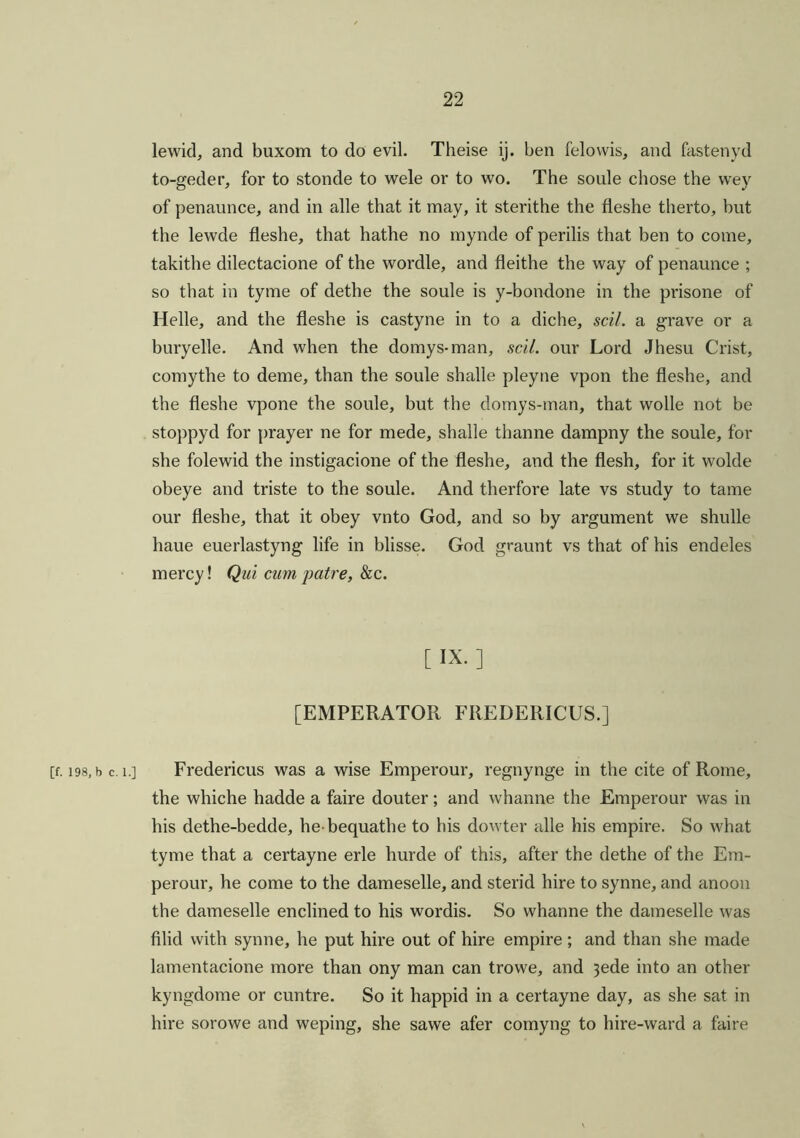 lewid, and buxom to do evil. Theise ij. ben felowis, and fastenyd to-geder, for to stonde to wele or to wo. The soule chose the wey of penaunce, and in alle that it may, it sterithe the fleshe therto, but the lewde fleshe, that hathe no mynde of perilis that ben to come, takithe dilectacione of the wordle, and fleithe the way of penaunce ; so that in tyme of dethe the soule is y-bondone in the prisone of Helle, and the fleshe is castyne in to a diche, sell, a grave or a buryelle. And when the domys-man, sell, our Lord Jhesu Crist, comythe to deme, than the soule shalle pleyne vpon the fleshe, and the fleshe vpone the soule, but the domys-man, that wolle not be stoppyd for prayer ne for mede, shalle thanne dampny the soule, for she folewid the instigacione of the fleshe, and the flesh, for it wolde obeye and triste to the soule. And therfore late vs study to tame our fleshe, that it obey vnto God, and so by argument we shulle haue euerlastyng life in blisse. God graunt vs that of his endeles mercy! Qui cum pair e, & c. [ ix. ] [EMPERATOR FIIEDERICUS.] [f. 198, b c. i.] Fredericus was a wise Emperour, regnynge in the cite of Rome, the whiche hadde a faire douter; and whanne the Emperour was in his dethe-bedde, he bequathe to his dowter alle his empire. So what tyme that a certayne erle hurde of this, after the dethe of the Em- perour, he come to the dameselle, and sterid hire to synne, and anoon the dameselle enclined to his wordis. So whanne the dameselle was filid with synne, he put hire out of hire empire ; and than she made lamentacione more than ony man can trowe, and 3ede into an other kyngdome or cuntre. So it happid in a certayne day, as she sat in hire sorowe and weping, she sawe afer comyng to hire-ward a faire