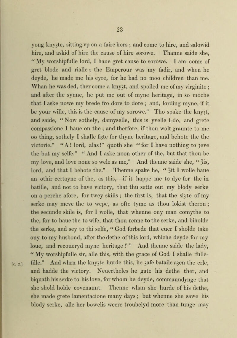 yong kny3te, sitting vp on a faire hors ; and come to hire, and salowid hire, and askid of hire the cause of hire sorowe. Thanne saide she, “ My worshipfulle lord, I haue gret cause to sorowe. I am come of gret blode and rialle ; the Emperour was my fadir, and when he deyde, he made me his eyre, for he had no moo children than me. Whan he was ded, ther come a kny3t, and spoiled me of my virginite ; and after the synne, he put me out of myne heritage, in so moche that I aske nowe my brede fro dore to dore ; and, lording myne, if it be your wTille, this is the cause of my sorowe.” Tho spake the kny3t, and saide, “Now sothely, damyselle, this is yvelle i-do, and grete compassione I haue on the ; and therfore, if thou wolt graunte to me oo thing, sothely I shalle fi3te for thyne heritage, and behote the the victorie.” “A! lord, alas!” quoth she “ for I have nothing to 3eve the but my selfe.” “ And I aske noon other of the, but that thou be my love, and love none so wele as me,” And thenne saide she, “ 3is, lord, and that I behote the.” Thenne spake he, “ 3it I wolle haue an othir certayne of the, as this,—if it happe me to dye for the in batille, and not to have victory, that thu sette out my blody serke on a perche afore, for twey skiiis ; the first is, that the si3te of my serke may meve the to wepe, as ofte tyme as thou lokist theron ; the secunde skile is, for I wolle, that whenne ony man comythe to the, for to haue the to wife, that thou renne to the serke, and biholde the serke, and sey to thi selfe, “ God forbede that euer I sholde take ony to my husbond, after the dethe of this lord, whiche deyde for my loue, and recoueryd myne heritage !’ ” And thenne saide the lady, “ My worshipfulle sir, alle this, with the grace of God I shalle fulle- [c. 2.] fille.” And whrn the kny3te hurde this, he 3afe bataile a3en the erle, and hadde the victory. Neuertheles he gate his dethe ther, and biquath his serke to his love, for whom he deyde, commaundynge that she shold holde covenaunt. Thenne whan she hurde of his dethe, she made grete lamentacione many days ; but whenne she sawe his blody serke, alle her bowelis weere troubelyd more than tunge may