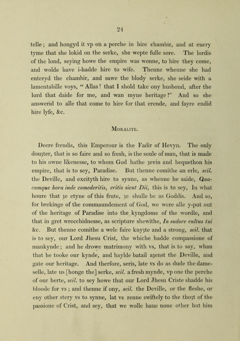 telle; and hongyd it vp on a perche in hire chainbir, and at euery tyme that she lokid on the serke, she wepte fulle sore. The lordis of the lond, seying howe the empire was wonne, to hire they come, and wolde have i-hadde hire to wife. Thenne whenne she had enteryd the chambir, and sawe the blody serke, she seide with a lamentabille voys, “ Allas ! that I shold take ony husbond, after the lord that daide for me, and wan myne heritage!” And so she answerid to alle that come to hire for that erende, and fayre endid hire lyfe, &c. Moralite. Deere frendis, this Emperour is the Fadir of Hevyn. The only dou3ter, that is so faire and so fresh, is the soule of man, that is made to his owne likenesse, to whom God hathe 3evin and bequethon his empire, that is to sey. Paradise. But thenne comithe an erle, scil. the Deville, and excityth hire to synne, as whenne he saide, Q.ua- cumque hora inde comederitis, eritis sicat Dii, this is to sey. In what houre that 3e etyne of this frute, 3e shulle be as Goddis. And so, for brekinge of the commaundement of God, we were alle y-put out of the heritage of Paradise into the kyngdome of the wordle, and that in gret wrecchidnesse, as scripture shewithe. In sudore vultus tui &c. But thenne comithe a wele faire kny3te and a strong, scil. that is to sey, our Lord Jhesu Crist, the whiche hadde compassione of mankynde; and he drowe matrimony with vs, that is to say, whan that he tooke our kynde, and haylde batail a3enst the Deville, and gate our heritage. And therfore, seris, late vs do as dude the dame- selle, late us [honge the] serke, scil. afresh mynde, vp one the perche of our herte, scil. to sey howe that our Lord Jhesu Criste shadde his bloode for vs ; and thenne if ony, scil. the Deville, or the fleshe, or eny other stery vs to synne, lat vs renne swiftely to the tho3t of the passione of Crist, and sey, that we wolle haue none other but him