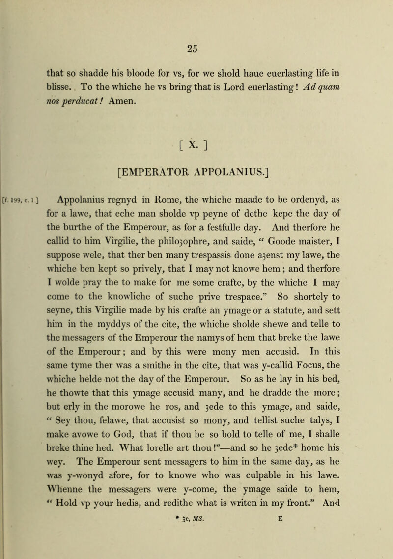 that so shadde his bloode for vs, for we shold haue euerlasting life in blisse. To the whiche he vs bring that is Lord euerlasting! Ad quam nos perducat! Amen. [ X. ] [EMPERATOR APPOLANIUS.] iy9, c. i ] Appolanius regnyd in Rome, the whiche maade to be ordenyd, as for a lawe, that eche man sholde vp peyne of dethe kepe the day of the burthe of the Emperour, as for a festfulle day. And therfore he callid to him Virgilie, the philojophre, and saide, “ Goode maister, I suppose wele, that ther ben many trespassis done a3enst my lawe, the whiche ben kept so prively, that I may not knowe hem; and therfore I wolde pray the to make for me some crafte, by the whiche I may come to the knowliche of suche prive trespace.” So shortely to seyne, this Virgilie made by his crafte an ymage or a statute, and sett him in the myddys of the cite, the whiche sholde shewe and telle to the messagers of the Emperour the namys of hem that breke the lawe of the Emperour; and by this were mony men accusid. In this same tyme ther was a smithe in the cite, that was y-callid Focus, the whiche lielde not the day of the Emperour. So as he lay in his bed, he thowte that this ymage accusid many, and he dradde the more; but erly in the morowe he ros, and 3ede to this ymage, and saide, “ Sey thou, felawe, that accusist so mony, and tellist suche talys, I make avowe to God, that if thou be so bold to telle of me, I shalle breke thine hed. What lorelle art thou !”•—and so he 3ede* home his wey. The Emperour sent messagers to him in the same day, as he was y-wonyd afore, for to knowe who was culpable in his lawe. Whenne the messagers were y-come, the ymage saide to hem, “ Hold vp your hedis, and redithe what is writen in my front.” And 5e, MS. E
