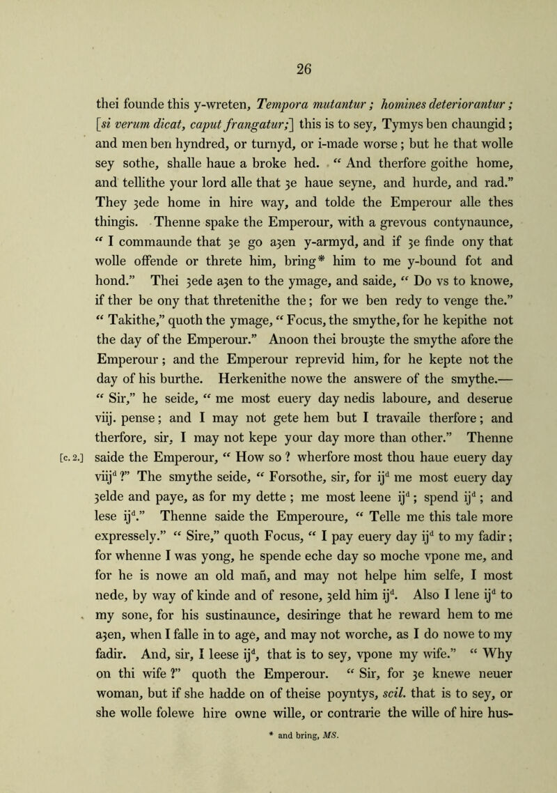 thei founde this y-wreten, Tempora mutantur ; homines deteriorantur ; [si verum dicat, caput frangaturf] this is to sey, Tymys ben chaungid; and men ben hyndred, or turnyd, or i-made worse ; but he that wolle sey sothe, shalle haue a broke hed. “ And therfore goithe home, and tellithe your lord alle that $e haue seyne, and hurde, and rad.” They 3ede home in hire way, and tolde the Emperour alle thes thingis. Thenne spake the Emperour, with a grevous contynaunce, “ I commaunde that 3e go a3en y-armyd, and if 3e finde ony that wolle offende or threte him, bring* him to me y-bound fot and hond.” Thei 3ede a3en to the ymage, and saide, “ Do vs to knowe, if ther be ony that thretenithe the; for we ben redy to venge the.” “ Takithe,” quoth the ymage, “ Focus, the smythe, for he kepithe not the day of the Emperour.” Anoon thei brou3te the smythe afore the Emperour; and the Emperour reprevid him, for he kepte not the day of his burthe. Herkenithe nowe the answere of the smythe.— “ Sir,” he seide, “ me most euery day nedis laboure, and deserue viij. pense; and I may not gete hem but I travaile therfore; and therfore, sir, I may not kepe your day more than other.” Thenne [c. 2.] saide the Emperour, “ How so ? wherfore most thou haue euery day viijd?” The smythe seide, “ Forsothe, sir, for ijd me most euery day 3elde and paye, as for my dette ; me most leene ijd; spend ijd; and lese ijd.” Thenne saide the Emperoure, “ Telle me this tale more expressely.” “ Sire,” quoth Focus, “ I pay euery day ijd to my fadir; for whenne I was yong, he spende eche day so moche vpone me, and for he is nowe an old man, and may not helpe him selfe, I most nede, by way of kinde and of resone, 3eld him ijd. Also I lene ijd to my sone, for his sustinaunce, desiringe that he reward hem to me a3en, when I falle in to age, and may not worche, as I do nowe to my fadir. And, sir, I leese ijd, that is to sey, vpone my wife.” “ Why on thi wife ?” quoth the Emperour. “ Sir, for 3e knewe neuer woman, but if she hadde on of theise poyntys, scil. that is to sey, or she wolle folewe hire owne wille, or contrarie the wille of hire hus- * and bring, MS.