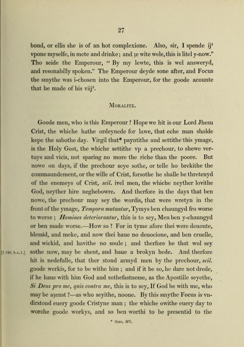 bond, or ellis she is of an hot complexione. Also, sir, I spende ijd vpone myselfe, in mete and drinke; and 3e wite wele, this is litel y-now.” Tho seide the Emperour, “ By my lewte, this is wel answeryd, and resonabilly spoken.” The Emperour deyde sone after, and Focus the smythe was i-chosen into the Emperour, for the goode acounte that he made of his viijd. Moralite. Goode men, who is this Emperour ? Hope we hit is our Lord Jhesu Crist, the whiche hathe ordeynede for lawe, that eche man sholde kepe the sabothe day. Virgil that* payntithe and settithe this ymage, is the Holy Gost, the whiche settithe vp a prechour, to shewe ver- tuys and vicis, not sparing no more the riche than the poore. But nowe on days, if the prechour seye sothe, or telle ho brekithe the commaundement, or the wille of Crist, forsothe he shalle be thretenyd of the enemeys of Crist, sell, ivel men, the whiche neyther lovithe God, neyther hire neghebowre. And therfore in the days that ben nowe, the prechour may sey the wordis, that were wretyn in the front of the ymage, Tempora mutantur, Tymys ben chaungyd fro worse to worse ; Homines deteriorantur, this is to sey, Men ben y-chaungyd or ben made worse.—How so ? For in tyme afore thei were deuoute, blessid, and meke, and now thei haue no deuocione, and ben cruelle, and wickid, and havithe no soule ; and therfore he that wol sey [f 199.b.c.i.] sothe now, may be shent, and haue a brokyn hede. And therfore hit is nedefulle, that ther stond armyd men by the prechour, sell. goode werkis, for to be withe him ; and if it be so, he dare not drede, if he haue with him God and sothefastnesse, as the Apostille seyethe. Si Deus pro me, quis contra me, this is to sey. If God be with me, who may be a3enst ?—as who seyithe, noone. By this smythe Focus is vn- dirstond euery goode Cristyne man ; the whiche owithe euery day to worche goode workys, and so ben worthi to be presentid to the * than, MS.