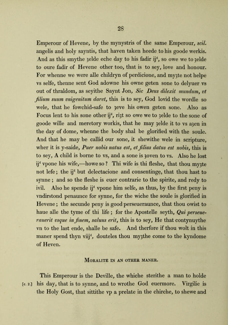 Emperour of Hevene, by the mynystris of the same Emperour, soil. angelis and holy sayntis, that haven taken heede to his goode werkis. And as this smythe 3elde eche day to his fadir ijd, so owe we to 3elde to oure fadir of Hevene other too, that is to sey, love and honour. For whenne we were alle childryn of perdicione, and my3te not helpe vs selfe, thenne sent God adowne his owne geten sone to delyuer vs out of thraldom, as seyithe Saynt Jon, Sic Deus dilexit mundum, vt jilium suum vnigenitum daret, this is to sey, God lovid the wordle so wele, that he fowchid-safe to 3eve his owen geten sone. Also as Focus lent to his sone other ijd, ri3t so owe we to 3elde to the sone of goode wille and meretory workis, that he may 3elde it to vs a3en in the day of dome, whenne the body shal be glorified with the soule. And that he may be callid our sone, it shewithe wele in scripture, wher it is y-saide, Puer nobis natus est, et jilius datus est nobis, this is to sey, A child is borne to vs, and a sone is 3oven to vs. Also he lost ijd vpone his wife,—ho we so ? Thi wife is thi fleshe, that thou my3te not lefe; the ijd but delectacione and consentinge, that thou hast to synne ; and so the fleshe is euer contrarie to the spirite, and redy to ivil. Also he spende ijd vpone him selfe, as thus, by the first peny is vndirstond penaunce for synne, for the wiche the soule is glorified in Hevene; the secunde peny is good perseueraunce, that thou owist to haue alle the tyme of thi life ; for the Apostelle seyth, Qui perseue- rauerit vsque in jinem, saluus erit, this is to sey. He that contynuythe vn to the last ende, shalle be safe. And therfore if thou wolt in this maner spend thyn viijd, douteles thou my3the come to the kyndome of Heven. Moralite in an other maner. This Emperour is the Deville, the whiche sterithe a man to holde [c. 2.] his day, that is to synne, and to wrothe God euermore. Virgilie is the Holy Gost, that sittithe vp a prelate in the chirche, to shewe and