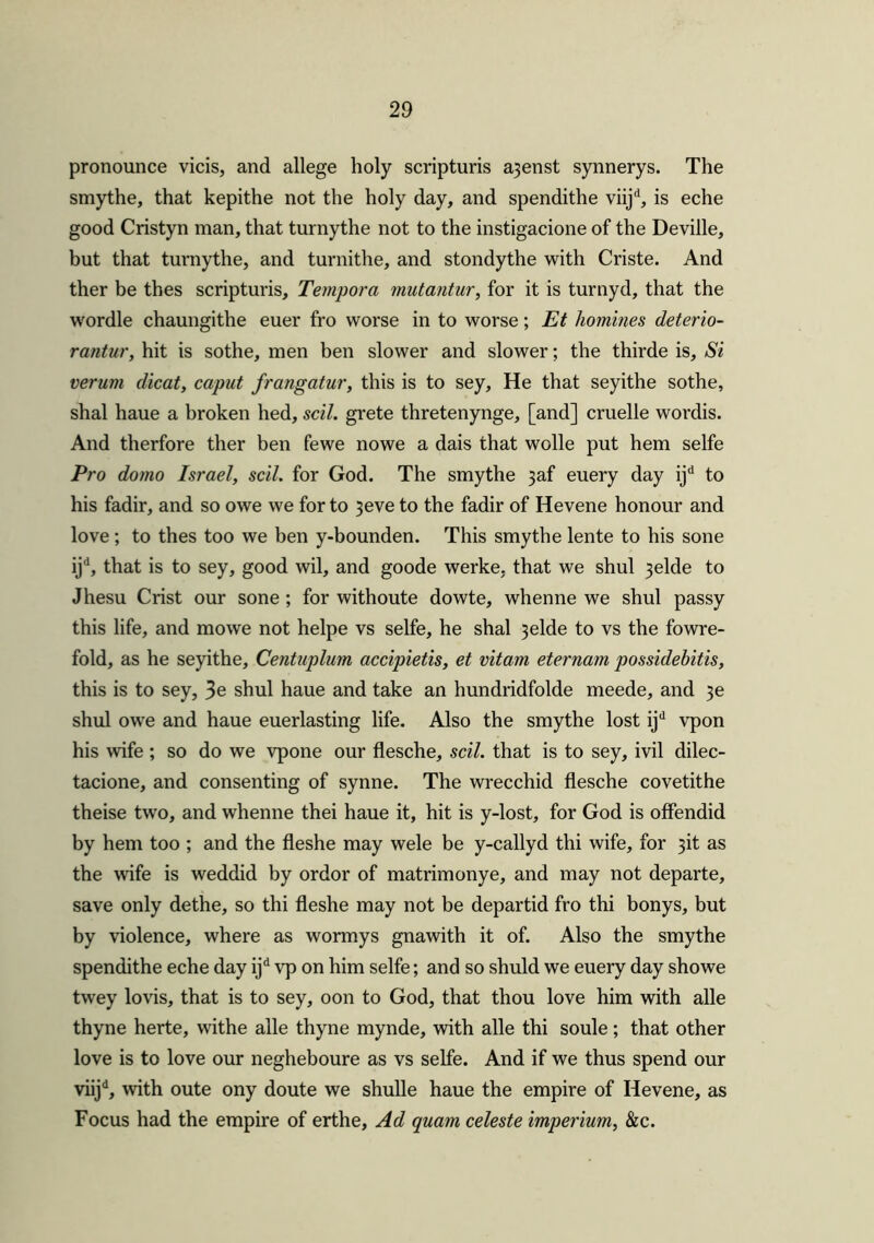 pronounce vicis, and allege holy scripturis a3enst synnerys. The smythe, that kepithe not the holy day, and spendithe viijd, is eche good Cristyn man, that turnythe not to the instigacione of the Deville, but that turnythe, and turnithe, and stondythe with Criste. And ther be thes scripturis, Tempora mutantur, for it is turnyd, that the wordle chaungithe euer fro worse in to worse; Et homines deterio- rantur, hit is sothe, men ben slower and slower; the thirde is. Si verum dicat, caput frangatur, this is to sey. He that seyithe sothe, shal haue a broken bed, scil. grete thretenynge, [and] cruelle wordis. And therfore ther ben fewe nowe a dais that wolle put hem selfe Pro domo Israel, scil. for God. The smythe jaf euery day ijd to his fadir, and so owe we for to 3eve to the fadir of Hevene honour and love ; to thes too we ben y-bounden. This smythe lente to his sone ijd, that is to sey, good wil, and goode werke, that we shul 3elde to Jhesu Crist our sone; for withoute dowte, whenne we shul passy this life, and mowe not helpe vs selfe, he shal 3elde to vs the fowre- fold, as he seyithe, Centuplum accipietis, et vitarn eternam possidebitis, this is to sey, 3e shul haue and take an hundridfolde meede, and 3e shul owe and haue euerlasting life. Also the smythe lost ijd vpon his wife ; so do we vpone our flesche, scil. that is to sey, ivil dilec- tacione, and consenting of synne. The wrecchid flesche covetithe theise two, and whenne thei haue it, hit is y-lost, for God is offendid by hem too ; and the fleshe may wele be y-callyd thi wife, for 3k as the wife is weddid by ordor of matrimonye, and may not departe, save only dethe, so thi fleshe may not be departid fro thi bonys, but by violence, where as wormys gnawith it of. Also the smythe spendithe eche day ijd vp on him selfe; and so shuld we euery day showe twey lovis, that is to sey, oon to God, that thou love him with alle thyne herte, withe alle thyne mynde, with alle thi soule; that other love is to love our negheboure as vs selfe. And if we thus spend our viijd, with oute ony doute we shulle haue the empire of Hevene, as Focus had the empire of erthe, Ad quam celeste imperium, &c.