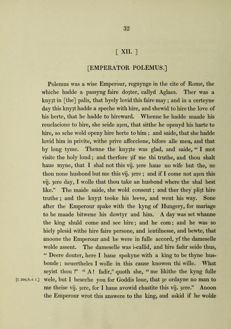 C XII. ] [EMPERATOR POLEMUS.] Polemus was a wise Emperour, regnynge in the cite of Rome, the whiche hadde a passyng faire do3ter, callyd Aglaes. Ther was a kny3t in [the] palis, that hyely lovid this faire may; and in a certeyne day this kny3t hadde a speche with hire, and shewid to hire the love of his herte, that he hadde to hireward. Whenne he hadde maade his reuelacione to hire, she seide a3en, that sitthe he openyd his harte to hire, so sche wold openy hire herte to him ; and saide, that she hadde lovid him in privite, withe prive affeccione, bifore alle men, and that by long tyme. Thenne the kny3te was glad, and saide, “ I mot visite the holy lond; and therfore 3R me thi truthe, and thou shalt haue myne, that I shal not this vij. 3ere haue no wife but the, ne thou none husbond but me this vij. 3ere ; and if I come not a3en this vij. 3ere day, I wolle that thou take an husbond where the shal best like.” The maide saide, she wold consent; and ther they pl^t hire truthe ; and the kny3t tooke his leeve, and went his way. Sone after the Emperour spake with the kyng of Hungery, for manage to be maade bitwene his dowtyr and him. A day was set whanne the king shuld come and see hire; and he com; and he was so hiely plesid withe hire faire persone, and ientilnesse, and bewte, that anoone the Emperour and he were in fulle accord, yf the dameselle wolde assent. The dameselle was i-callid, and hire fadir seide thus, “ Deere douter, here I haue spokyne with a king to be thyne hus- bonde; neuertheles I wolle in this cause knowen thi wille. What seyist thou ?” “ A! fadir,” quoth she, “ me likithe the kyng fulle [f. 200,b.c. 1.] wele, but I beseche you for Goddis loue, that 3e ordayne no man to me theise vij. 3ere, for I haue avowid chastite this vij. 3ere.” Anoon the Emperour wrot this answere to the king, and askid if he wolde