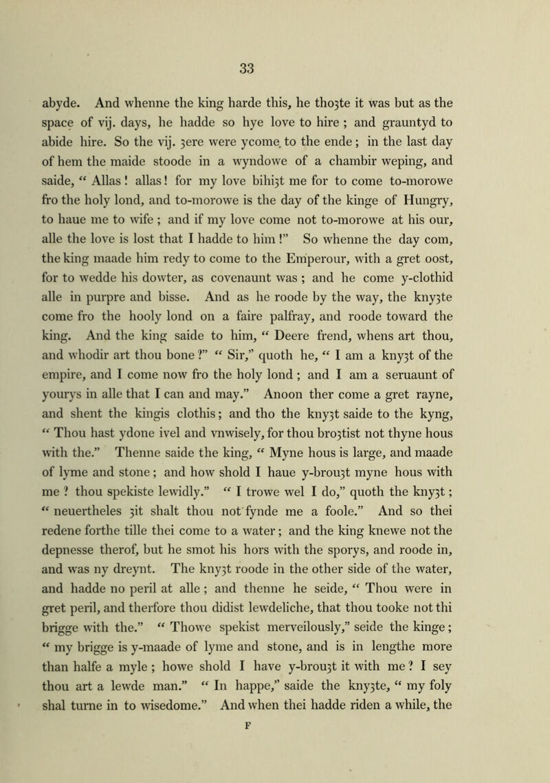 abyde. And vvhenne the king harde this, he tho3te it was but as the space of vij. days, he hadde so hye love to hire ; and grauntyd to abide hire. So the vij. 3ere were ycome to the ende; in the last day of hem the maide stoode in a wyndowe of a chambir weping, and saide, “ Allas ! alias! for my love bihrjt me for to come to-morowe fro the holy lond, and to-morowe is the day of the kinge of Hungry, to haue me to wife ; and if my love come not to-morowe at his our, alle the love is lost that I hadde to him !” So whenne the day com, the king maade him redy to come to the Emperour, with a gret oost, for to wedde his dowter, as covenaunt was ; and he come y-clothid alle in purpre and bisse. And as he roode by the way, the kny3te come fro the hooly lond on a faire palfray, and roode toward the king. And the king saide to him, “ Deere frend, whens art thou, and whodir art thou bone ?” “ Sir,” quoth he, “ I am a kny3t of the empire, and I come now fro the holy lond ; and I am a seruaunt of yourys in alle that I can and may.” Anoon ther come a gret rayne, and shent the kingis clothis; and tho the kny3t saide to the kyng, “ Thou hast ydone ivel and vnwisely, for thou bro3tist not thyne hous with the.” Thenne saide the king, “ Myne hous is large, and maade of lyme and stone; and how shold I haue y-brou3t myne hous with me ? thou spekiste lewidly.” “ I trowe wel I do,” quoth the kny3t; “ neuertheles 3it shalt thou not fynde me a foole.” And so thei redene forthe tille thei come to a water; and the king knewe not the depnesse therof, but he smot his hors with the sporys, and roode in, and was ny dreynt. The kny3t roode in the other side of the water, and hadde no peril at alle; and thenne he seide, “ Thou were in gret peril, and therfore thou didist lewdeliche, that thou tooke not thi brigge with the.” “ Thowe spekist merveilously,” seide the kinge ; “ my brigge is y-maade of lyme and stone, and is in lengthe more than halfe a myle ; liowe shold I have y-brou3t it with me ? I sey thou art a lewde man.” “ In happe,” saide the kny3te, “ my foly shal tume in to wisedome.” And when thei hadde riden a while, the F