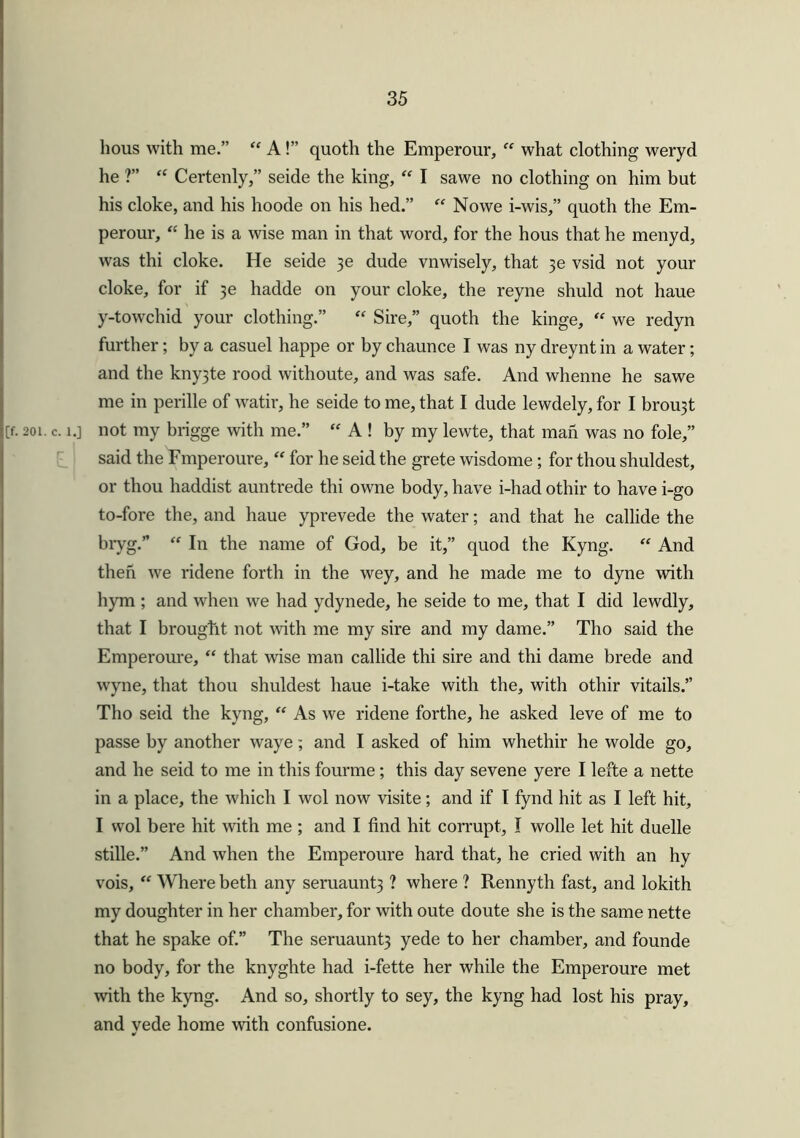 hous with me.” “ A!” quoth the Emperour, “ what clothing weryd he ?” “ Certenly,” seide the king, “ I sawe no clothing on him but his cloke, and his hoode on his hed.” “ Nowe i-wis,” quoth the Em- perour, “ he is a wise man in that word, for the hous that he menyd, was thi cloke. He seide $e dude vnwisely, that vsid not your cloke, for if hadde on your cloke, the reyne shuld not haue y-towchid your clothing.” “ Sire,” quoth the kinge, “ we redyn further; by a casuel happe or by chaunce I was ny dreynt in a water; and the kny3te rood withoute, and was safe. And whenne he sawe me in perille of watir, he seide to me, that I dude lewdely, for I brou3t [f. 201. c. i.] not my brigge with me.” “ A ! by my lewte, that man was no foie,” said the Fmperoure, “ for he seid the grete wisdome ; for thou shuldest, or thou haddist auntrede thi owne body, have i-had othir to have i-go to-fore the, and haue yprevede the water; and that he callide the bryg.” “ In the name of God, be it,” quod the Kyng. “ And then we ridene forth in the wey, and he made me to dyne with hym ; and when we had ydynede, he seide to me, that I did lewdly, that I brought not with me my sire and my dame.” Tho said the Emperoure, “ that wise man callide thi sire and thi dame brede and wyne, that thou shuldest haue i-take with the, with othir vitails.” Tho seid the kyng, “ As we ridene forthe, he asked leve of me to passe by another waye; and I asked of him whethir he wolde go, and he seid to me in this fourme; this day sevene yere I lefte a nette in a place, the which I wol now visite; and if I fynd hit as I left hit, I wol here hit with me ; and I find hit corrupt, I wolle let hit duelle stille.” And when the Emperoure hard that, he cried with an hy vois, “ Where beth any seruaunt3 ? where ? Renny th fast, and lokith my doughter in her chamber, for with oute doute she is the same nette that he spake of.” The seruaunt3 yede to her chamber, and founde no body, for the knyghte had i-fette her while the Emperoure met with the kyng. And so, shortly to sey, the kyng had lost his pray, and yede home with confusione.