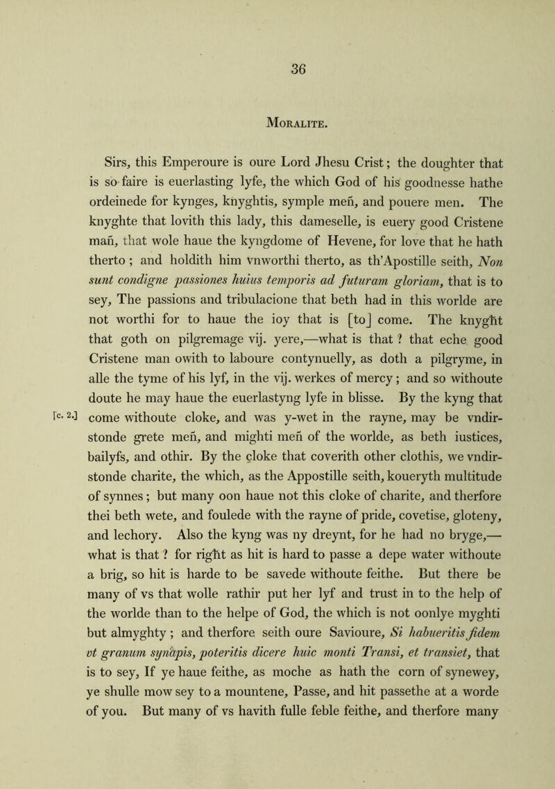 Moralite. Sirs, this Emperoure is oure Lord Jhesu Crist; the doughter that is so faire is euerlasting lyfe, the which God of his goodnesse hathe ordeinede for kynges, knyghtis, symple men, and pouere men. The knyghte that lovith this lady, this dameselle, is euery good Cristene man, that wole haue the kyngdome of Hevene, for love that he hath therto ; and holdith him vnworthi therto, as th’Apostille seith. Non sunt condigne passiones hulus temporis ad futuram gloriam, that is to sey. The passions and tribulacione that beth had in this worlde are not worthi for to haue the ioy that is [toj come. The knyght that goth on pilgremage vij. yere,—what is that ? that eche good Cristene man owith to laboure contynuelly, as doth a pilgryme, in alle the tyme of his lyf, in the vij. werkes of mercy; and so withoute doute he may haue the euerlastyng lyfe in blisse. By the kyng that ic< 2-l come withoute cloke, and was y-wet in the rayne, may be vndir- stonde grete men, and mighti men of the worlde, as beth iustices, bailyfs, and othir. By the cloke that coverith other clothis, we vndir- stonde charite, the which, as the Appostille seith, koueryth multitude of synnes ; but many oon haue not this cloke of charite, and therfore thei beth wete, and foulede with the rayne of pride, covetise, gloteny, and lechory. Also the kyng was ny dreynt, for he had no bryge,— what is that ? for rigtit as hit is hard to passe a depe water withoute a brig, so hit is harde to be savede withoute feithe. But there be many of vs that wolle rathir put her lyf and trust in to the help of the worlde than to the helpe of God, the which is not oonlye myghti but almyghty ; and therfore, seith oure Savioure, Si habueritis Jidem vt granum synapis, poteritis dicere huic monti Transi, et transiet, that is to sey, If ye haue feithe, as moche as hath the corn of synewey, ye shulle mow sey to a mountene. Passe, and hit passethe at a worde of you. But many of vs havith fulle feble feithe, and therfore many