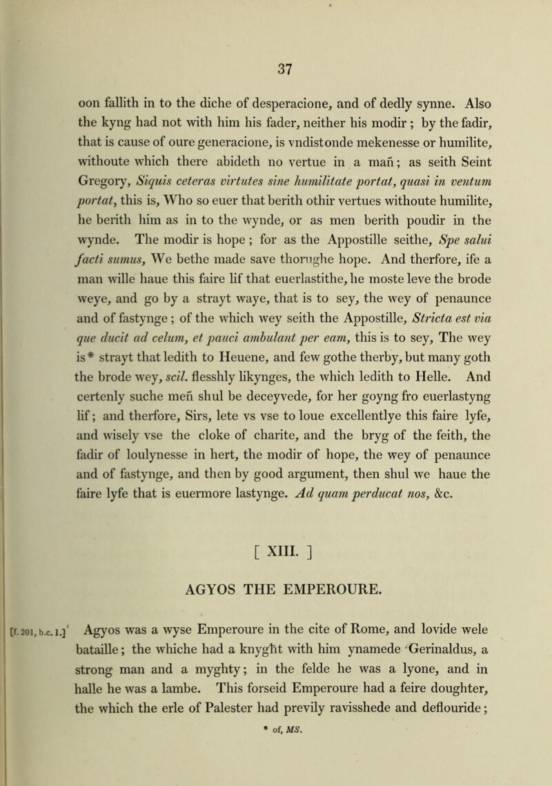 oon fallith in to the diche of desperacione, and of dedly synne. Also the kyng had not with him his fader, neither his modir ; by the fadir, that is cause of oure generacione, is vndistonde mekenesse or humilite, withoute which there abideth no vertue in a man; as seith Seint Gregory, Siquis ceteras virtutes sine humilitate portal, quasi in ventum portal, this is. Who so euer that berith othir vertues withoute humilite, he berith him as in to the wynde, or as men berith poudir in the wynde. The modir is hope ; for as the Appostille seithe, Spe salui facti sumus. We bethe made save thorughe hope. And therfore, ife a man wille haue this faire lif that euerlastithe, he moste leve the brode weye, and go by a strayt waye, that is to sey, the wey of penaunce and of fastynge ; of the which wey seith the Appostille, Stricta est via que ducit ad celum, et pauci ambulant per earn, this is to sey. The wey is * strayt that ledith to Heuene, and few go the therby, but many goth the brode wey, scil. flesshly likynges, the which ledith to Helle. And certenly suche men shul be deceyvede, for her goyng fro euerlastyng lif; and therfore. Sirs, lete vs vse to loue excellentlye this faire lyfe, and wisely vse the cloke of charite, and the bryg of the feith, the fadir of loulynesse in hert, the modir of hope, the wey of penaunce and of fastynge, and then by good argument, then shul we haue the faire lyfe that is euermore lastynge. Ad quam perducat nos, &c. [ XIII. ] AGYOS THE EMPEROURE. [f.201, b.c. i.] Agyos was a wyse Emperoure in the cite of Rome, and lovide wele bataille; the whiche had a knyght with him ynamede Gerinaldus, a strong man and a myghty; in the felde he was a lyone, and in halle he was a lambe. This forseid Emperoure had a feire doughter, the which the erle of Palester had previly ravisshede and deflouride; * of, MS.