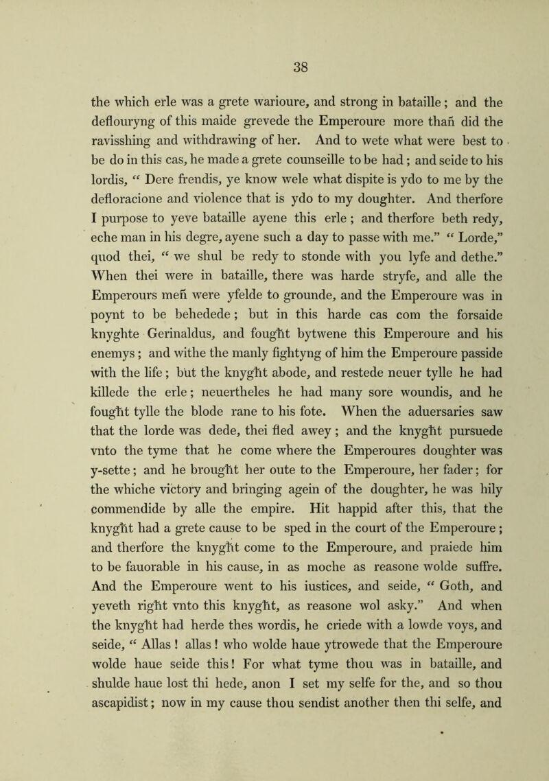 the which erle was a grete warioure, and strong in bataille; and the deflouryng of this maide grevede the Emperoure more than did the ravisshing and withdrawing of her. And to wete what were best to be do in this cas, he made a grete counseille to be had; and seide to his lordis, “ Dere frendis, ye know wele what dispite is ydo to me by the defloracione and violence that is ydo to my doughter. And therfore I purpose to yeve bataille ayene this erle ; and therfore beth redy, eche man in his degre, ayene such a day to passe with me.” “ Lorde,” quod thei, “ we shul be redy to stonde with you lyfe and dethe.” When thei were in bataille, there was harde stryfe, and alle the Emperours men were yfelde to grounde, and the Emperoure was in poynt to be behedede; but in this harde cas com the forsaide knyghte Gerinaldus, and fought bytwene this Emperoure and his enemys; and withe the manly fightyng of him the Emperoure passide with the life ; but the knyght abode, and restede neuer tylle he had killede the erle; neuertheles he had many sore woundis, and he fought tylle the blode rane to his fote. When the aduersaries saw that the lorde was dede, thei fled awey ; and the knyght pursuede vnto the tyme that he come where the Emperoures doughter was y-sette; and he brought her oute to the Emperoure, her fader; for the whiche victory and bringing agein of the doughter, he was hily commendide by alle the empire. Hit happid after this, that the knyght had a grete cause to be sped in the court of the Emperoure ; and therfore the knyght come to the Emperoure, and praiede him to be fauorable in his cause, in as moche as reasone wolde suffre. And the Emperoure went to his iustices, and seide, “ Goth, and yeveth right vnto this knyght, as reasone wol asky.” And when the knyght had herde thes wordis, he criede with a lowde voys, and seide, “ Allas ! alias ! who wolde haue ytrowede that the Emperoure wolde haue seide this! For what tyme thou was in bataille, and shulde haue lost thi hede, anon I set my selfe for the, and so thou ascapidist; now in my cause thou sendist another then thi selfe, and