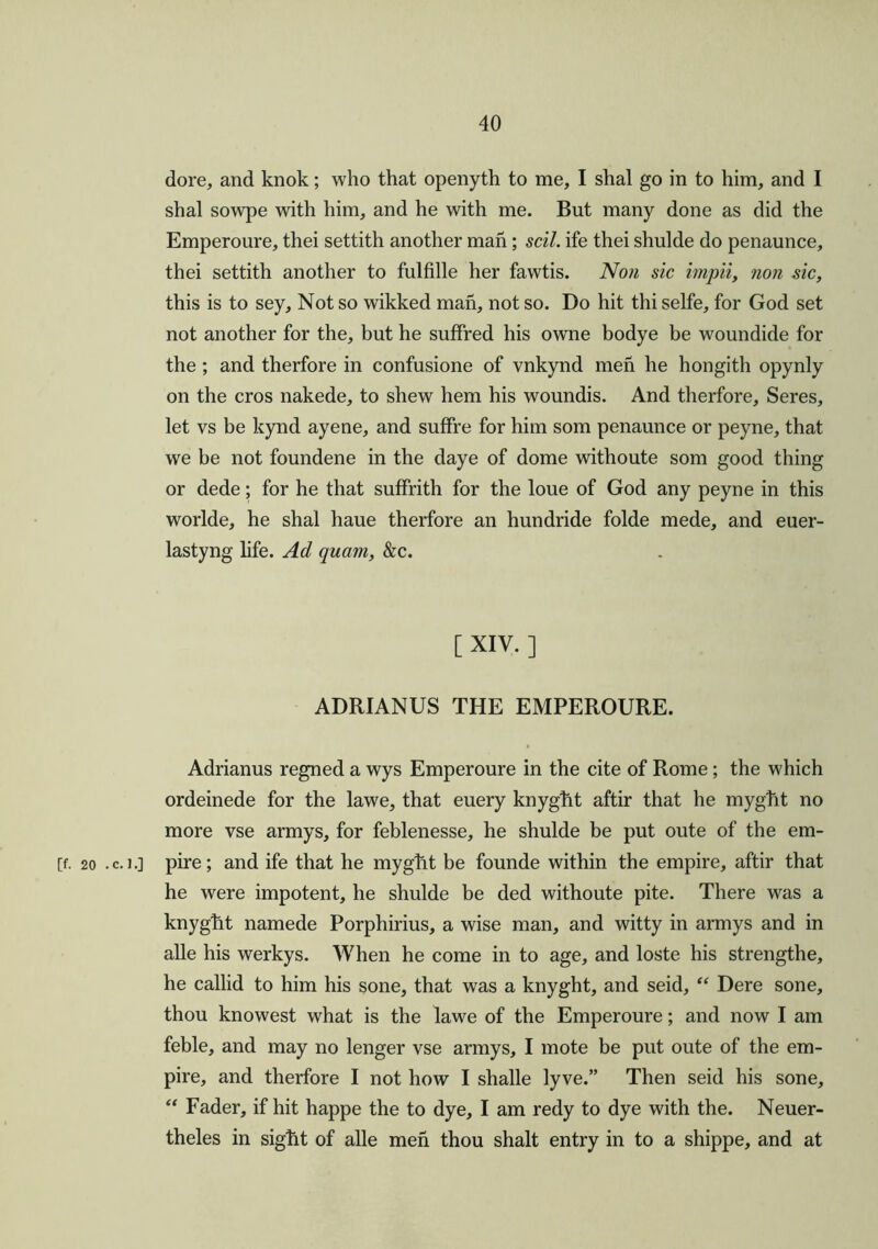 dore, and knok; who that openyth to me, I shal go in to him, and I shal sowpe with him, and he with me. But many done as did the Emperoure, thei settith another man; soil, ife thei shulde do penaunce, thei settith another to fulfille her fawtis. Non sic impii, non sic, this is to sey. Not so wikked man, not so. Do hit thi selfe, for God set not another for the, but he suffred his owrne bodye be woundide for the ; and therfore in confusione of vnkynd men he hongith opynly on the cros nakede, to shew hem his woundis. And therfore. Seres, let vs be kynd ayene, and sulfre for him som penaunce or peyne, that we be not foundene in the daye of dome withoute som good thing or dede; for he that suffrith for the loue of God any peyne in this worlde, he shal haue therfore an hundride folde mede, and euer- lastyng life. Ad quam, &c. [ XIV. ] ADRIANUS THE EMPEROURE. Adrianus regned a wys Emperoure in the cite of Rome; the which ordeinede for the lawe, that euery knyght aftir that he myght no more vse armys, for feblenesse, he shulde be put oute of the em- [f. 20 . c. 1 o pire; and ife that he myght be founde within the empire, aftir that he were impotent, he shulde be ded withoute pite. There was a knyght namede Porphirius, a wise man, and witty in armys and in alle his werkys. When he come in to age, and loste his strengthe, he callid to him his sone, that was a knyght, and seid, “ Dere sone, thou knowest what is the lawe of the Emperoure; and now I am feble, and may no lenger vse armys, I mote be put oute of the em- pire, and therfore I not how I shalle lyve.” Then seid his sone, “ Fader, if hit happe the to dye, I am redy to dye with the. Neuer- theles in sight of alle men thou shalt entry in to a shippe, and at