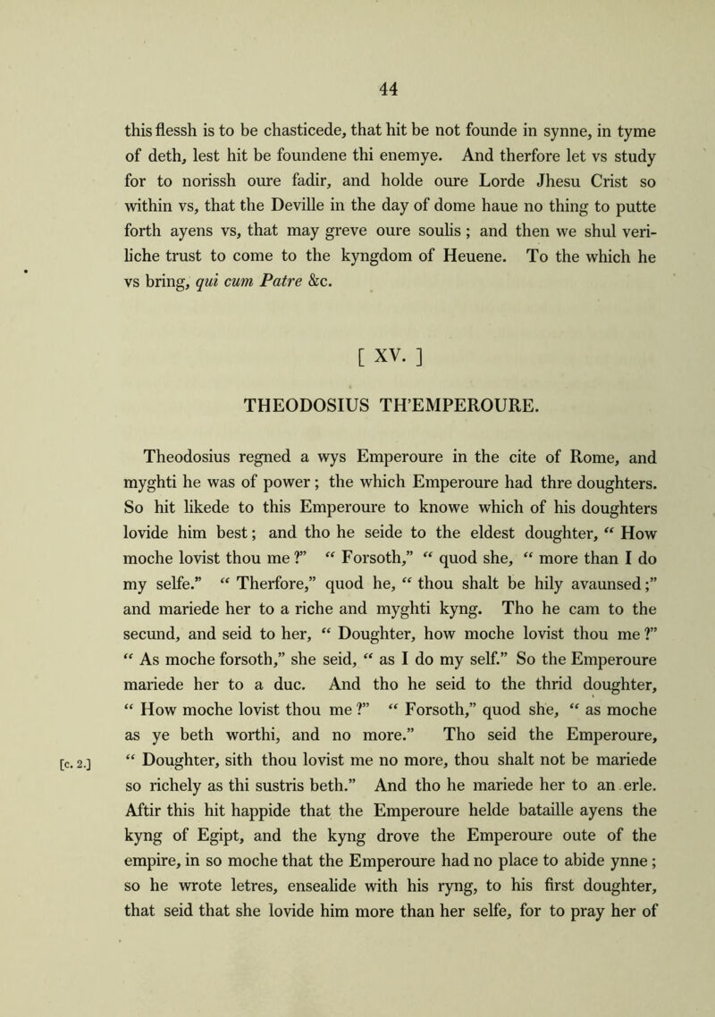 [c. 2.] thisflessh is to be chasticede, that hit be not founde in synne, in tyme of deth, lest hit be foundene thi enemye. And therfore let vs study for to norissh oure fadir, and holde oure Lorde Jhesu Crist so within vs, that the Deville in the day of dome haue no thing to putte forth ayens vs, that may greve oure soulis; and then we shul veri- liche trust to come to the kyngdom of Heuene. To the which he vs bring, qui cum Patre &c. [ XV. ] THEODOSIUS TH’EMPEROURE. Theodosius regned a wys Emperoure in the cite of Rome, and myghti he was of power; the which Emperoure had thre doughters. So hit likede to this Emperoure to knowe which of his doughters lovide him best; and tho he seide to the eldest doughter, “ How moclie lovist thou me?” “ Forsoth,” “ quod she, “ more than I do my selfe.” “ Therfore,” quod he, “ thou shalt be hily avaunsed;” and mariede her to a riche and myghti kyng. Tho he cam to the secund, and seid to her, “ Doughter, how moche lovist thou me ?” “ As moche forsoth,” she seid, “ as I do my self.” So the Emperoure mariede her to a due. And tho he seid to the thrid doughter, “ How moche lovist thou me ?” “ Forsoth,” quod she, “ as moche as ye beth worthi, and no more.” Tho seid the Emperoure, “ Doughter, sith thou lovist me no more, thou shalt not be mariede so richely as thi sustris beth.” And tho he mariede her to an erle. Aftir this hit happide that the Emperoure helde bataille ayens the kyng of Egipt, and the kyng drove the Emperoure oute of the empire, in so moche that the Emperoure had no place to abide ynne ; so he wrote letres, ensealide with his ryng, to his first doughter, that seid that she lovide him more than her selfe, for to pray her of