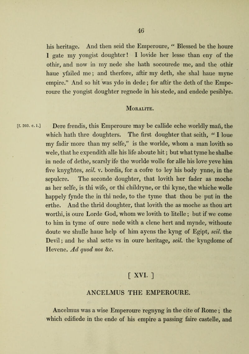 his heritage. And then seid the Emperoure, “ Blessed be the houre 1 gate my yongist doughter! I lovide her lesse than eny of the othir, and now in my nede she hath socourede me, and the othir haue yfailed me; and therfore, aftir my deth, she shal haue myne empire.” And so hit was ydo in dede; for aftir the deth of the Empe- roure the yongist doughter regnede in his stede, and endede pesiblye. Moralite. [f. 203. c. i.] Dere frendis, this Emperoure may be callide eche worldly man, the which hath thre doughters. The first doughter that seith, “ I loue my fadir more than my selfe,” is the worlde, whom a man lovith so wele, that he expendith alle his life aboute hit; but what tyme he shalbe in nede of dethe, scarsly ife the worlde wolle for alle his love yeve him five knygtites, sell. v. bordis, for a cofre to ley his body ynne, in the sepulcre. The seconde doughter, that lovith her fader as moche as her selfe, is thi wife, or thi childryne, or thi kyne, the whiche wolle happely fynde the in thi nede, to the tyme that thou be put in the erthe. And the thrid doughter, that lovith the as moche as thou art worthi, is oure Lorde God, whom we lovith to litelle; but if we come to him in tyme of oure nede with a clene hert and mynde, withoute doute we shulle haue help of him ayens the kyng of Egipt, sell, the Devil; and he shal sette vs in oure heritage, sell, the kyngdome of Hevene. Ad quod nos he. [ XVI. ] ANCELMUS THE EMPEROURE. Ancelmus was a wise Emperoure regnyng in the cite of Rome; the which edifiede in the ende of his empire a passing faire castelle, and