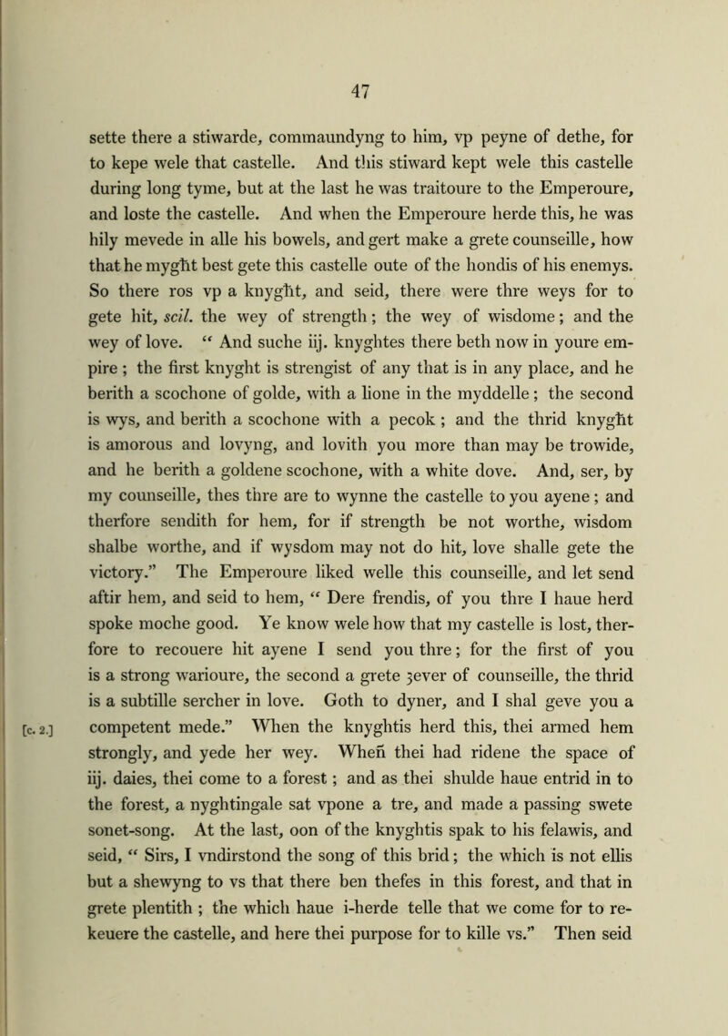 sette there a stiwarde, commaundyng to him, vp peyne of dethe, for to kepe wele that castelle. And this stiward kept wele this castelle during long tyme, but at the last he was traitoure to the Emperoure, and loste the castelle. And when the Emperoure lierde this, he was hily mevede in alle his bowels, andgert make a grete counseille, how that he mygfit best gete this castelle oute of the hondis of his enemys. So there ros vp a knyglit, and seid, there were thre weys for to gete hit, sell, the wey of strength; the wey of wisdome; and the wey of love. “ And suche iij. knyghtes there beth now in youre em- pire ; the first knyght is strengist of any that is in any place, and he berith a scochone of golde, with a lione in the myddelle; the second is wys, and berith a scochone with a pecok ; and the thrid knyght is amorous and lovyng, and lovith you more than may be trowide, and he berith a goldene scochone, with a white dove. And, ser, by my counseille, thes thre are to Wynne the castelle to you ayene; and therfore sendith for hem, for if strength be not worthe, wisdom shalbe worthe, and if wysdom may not do hit, love shalle gete the victory.” The Emperoure liked welle this counseille, and let send aftir hem, and seid to hem, “ Dere frendis, of you thre I haue herd spoke moche good. Ye know wele how that my castelle is lost, ther- fore to recouere hit ayene I send you thre; for the first of you is a strong warioure, the second a grete 3ever of counseille, the thrid is a subtille sercher in love. Goth to dyner, and I shal geve you a [c. 2.] competent mede.” When the knyghtis herd this, thei armed hem strongly, and yede her wey. When thei had ridene the space of iij. daies, thei come to a forest; and as thei shulde haue entrid in to the forest, a nyghtingale sat vpone a tre, and made a passing swete sonet-song. At the last, oon of the knyghtis spak to his felawis, and seid, “ Sirs, I vndirstond the song of this brid; the which is not ellis but a shewyng to vs that there ben thefes in this forest, and that in grete plentith ; the which haue i-herde telle that we come for to re- keuere the castelle, and here thei purpose for to kille vs.” Then seid