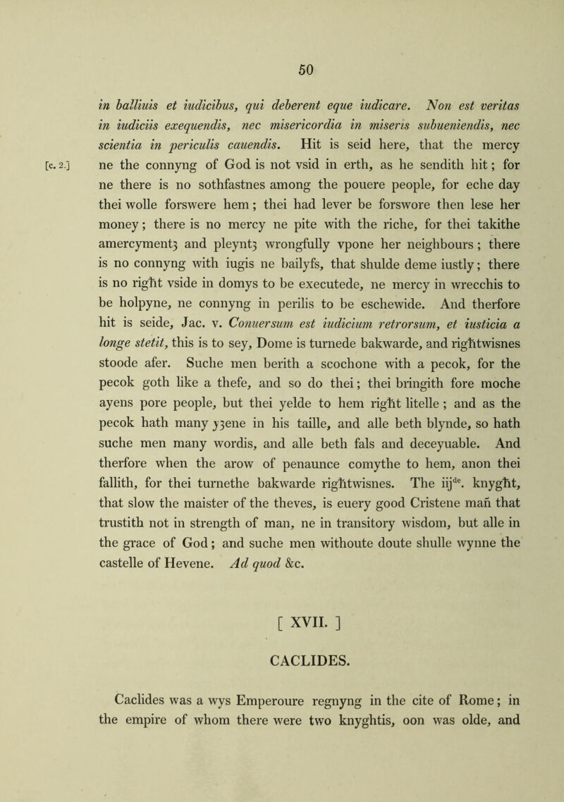 in balliuis et iudicibus, qui deberent eque iudicare. Non est veritas in iudiciis exequendis, nec misericordia in miseris subueniendis, nec scientia in periculis cauendis. Hit is seid here, that the mercy [c. 2.] ne the connyng of God is not vsid in erth, as he sendith hit; for ne there is no sothfastnes among the pouere people, for eche day thei wolle forswere hem; thei had lever be forswore then lese her money; there is no mercy ne pite with the riche, for thei takithe amercyment3 and pleynt3 wrongfully vpone her neighbours; there is no connyng with iugis ne bailyfs, that shulde deme iustly; there is no right vside in domys to be executede, ne mercy in wrecchis to be holpyne, ne connyng in perilis to be eschewide. And therfore hit is seide, Jac. v. Conner sum est iudicium retrorsum, et iusticia a longe stetit, this is to sey. Dome is turnede bakwarde, and rightwisnes stoode afer. Suche men berith a scochone with a pecok, for the pecok goth like a thefe, and so do thei; thei bringith fore moche ayens pore people, but thei yelde to hem right litelle ; and as the pecok hath many y3ene in his taille, and alle beth blynde, so hath suche men many wordis, and alle beth fals and deceyuable. And therfore when the arow of penaunce comythe to hem, anon thei fallith, for thei turnethe bakwarde rightwisnes. The iijde. knyght, that slow the maister of the theves, is euery good Cristene man that trustith not in strength of man, ne in transitory wisdom, but alle in the grace of God; and suche men withoute doute shulle Wynne the castelle of Hevene. Ad quod &c. [ XVII. ] CACLIDES. Caclides was a wys Emperoure regnyng in the cite of Rome; in the empire of whom there were two knyghtis, oon was olde, and