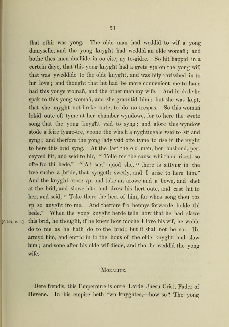 that othir was yong. The olde man had weddid to wif a yong damyselle, and the yong knyghit had weddid an olde woman; and bothe thes men duellide in oo cite, ny to-gidre. So hit happid in a certein daye, that this yong knyght had a grete y3e on the yong wif, that was yweddide to the olde knyght, and was hily ravisshed in to hir love ; and thought that hit had be more conuenient me to haue had this yonge woman, and the other man my wife. And in dede he spak to this yong woman, and she grauntid him ; but she was kept, that she myght not breke oute, to do no trespas. So this woman lokid oute oft tyme at her chamber wyndowe, for to here the swete song that the yong knyght vsid to syng; and afore this wyndow stode a feire fygge-tre, vpone the which a nyghtingale vsid to sit and syng; and therfore the yong lady vsid ofte tyme to rise in the nyght to here this brid syng. At the last the old man, her husbond, per- ceyved hit, and seid to hir, “ Telle me the cause whi thou risest so ofte fro thi bede.” “ A! ser,” quod she, “ there is sittyng in the tree suche a bride, that syngeth swetly, and I arise to here him.” And the knyght arose vp, and toke an arowe and a bowe, and shet at the brid, and slowe hit; and drow his hert oute, and cast hit to her, and seid, “ Take there the hert of him, for whos song thou ros vp so anyght fro me. And therfore fro hennys forwarde holde thi bede.” When the yong knyght herde telle how that he had slawe 204, c. i.] this brid, he thought, if he knew how moche I love his wif, he wolde do to me as he hath do to the brid; but it shal not be so. He armyd him, and entrid in to the hous of the olde knyght, and slow him; and sone after his olde wif diede, and tho he weddid the yong wife. Moralite. Dere frendis, this Emperoure is oure Lorde Jhesu Crist, Fader of Hevene. In his empire beth two knyghtes,—how so ? The yong