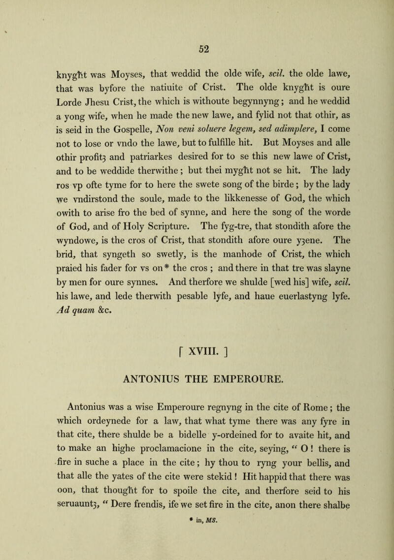 knygfct was Moyses, that weddid the olde wife, sell, the olde lawe, that was byfore the natiuite of Crist. The olde knyglit is oure Lorde Jhesu Crist, the which is withoute begynnyng; and he weddid a yong wife, when he made the new lawe, and fylid not that othir, as is seid in the Gospelle, Non veni soluere legem, sed adimplere, I come not to lose or vndo the lawe, but to fulfille hit. But Moyses and alle othir profit3 and patriarkes desired for to se this new lawe of Crist, and to be weddide therwithe ; but thei myglit not se hit. The lady ros vp ofte tyme for to here the swete song of the birde; by the lady we vndirstond the soule, made to the likkenesse of God, the which owith to arise fro the bed of synne, and here the song of the worde of God, and of Holy Scripture. The fyg-tre, that stondith afore the wyndowe, is the cros of Crist, that stondith afore oure y3ene. The brid, that syngeth so swetly, is the manhode of Crist, the which praied his fader for vs on * the cros ; and there in that tre was slayne by men for oure synnes. And therfore we shulde [wed his] wife, sell. his lawe, and lede therwith pesable lyfe, and haue euerlastyng lyfe. Ad quam &c. I XVIII. ] ANTONIUS THE EMPEROURE. Antonius was a wise Emperoure regnyng in the cite of Rome; the which ordeynede for a law, that what tyme there was any fyre in that cite, there shulde be a bidelle y-ordeined for to avaite hit, and to make an highe proclamacione in the cite, seying, “ O! there is fire in suche a place in the cite; hy thou to ryng your bellis, and that alle the yates of the cite were stekid ! Hit happid that there was oon, that thougfit for to spoile the cite, and therfore seid to his seruaunt3, “ Dere frendis, ife we set fire in the cite, anon there shalbe • in, MS.
