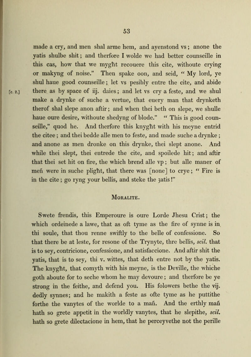 made a cry, and men shal arme hem, and ayenstond vs; anone the yatis shulbe shit; and therfore I wolde we had better counseille in this cas, how that we myght recouere this cite, withoute crying or makyng of noise.” Then spake oon, and seid, “ My lord, ye shul haue good counseille; let vs pesibly entre the cite, and abide [c. 2.] there as by space of iij. daies; and let vs cry a feste, and we shul make a drynke of suche a vertue, that euery man that drynketh therof shal slepe anon aftir; and when thei beth on slepe, we shulle haue oure desire, withoute shedyng of blode.” “ This is good coun- seille,” quod he. And therfore this knyght with his meyne entrid the citee ; and thei bedde alle men to feste, and made suche a drynke ; and anone as men dronke on this drynke, thei slept anone. And while thei slept, thei entrede the cite, and spoilede hit; and aftir that thei set hit on fire, the which brend alle vp; but alle maner of men were in suche plight, that there was [none] to crye; “ Fire is in the cite; go ryng your bellis, and steke the 3atis!” Moralite. Swete frendis, this Emperoure is oure Lorde Jhesu Crist; the which ordeinede a lawe, that as oft tyme as the fire of synne is in thi soule, that thou renne swiftly to the belle of confessione. So that there be at leste, for resone of the Trynyte, thre bellis, sell, that is to sey, contricione, confessione, and satisfaccione. And aftir shit the yatis, that is to sey, thi v. wittes, that deth entre not by the yatis. The knyght, that comyth with his meyne, is the Deville, the whiche goth aboute for to seche whom he may devoure; and therfore be ye strong in the feithe, and defend you. His folowers bethe the vij. dedly synnes; and he makith a feste as ofte tyme as he puttithe forthe the vanytes of the worlde to a man. And the erthly man hath so grete appetit in the worldly vanytes, that he slepithe, scil. hath so grete dilectacione in hem, that he perceyvethe not the perille