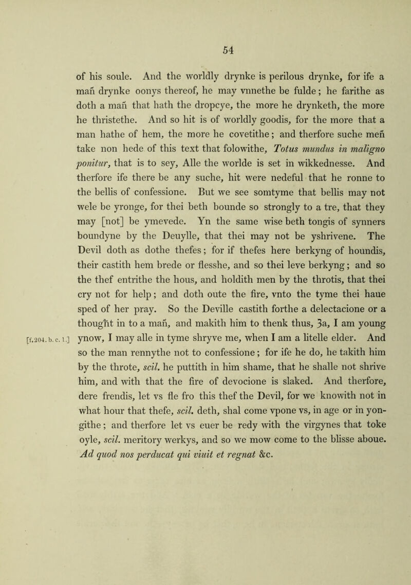 of his soule. And the worldly drynke is perilous drynke, for ife a man drynke oonys thereof, he may vnnethe be fulde; he farithe as doth a man that hath the dropcye, the more he drynketh, the more he thristethe. And so hit is of worldly goodis, for the more that a man hathe of hem, the more he covetithe; and therfore suche men take non hede of this text that folowithe, Totus mundus in maligno ponitur, that is to sey, Alle the worlde is set in wikkednesse. And therfore ife there be any suche, hit were nedeful that he ronne to the bellis of confessione. But we see somtyme that bellis may not wele be yronge, for thei beth bounde so strongly to a tre, that they may [not] be ymevede. Yn the same wise beth tongis of synners boundyne by the Deuylle, that thei may not be yshrivene. The Devil doth as dothe thefes; for if thefes here berkyng of houndis, their castith hem brede or flesshe, and so thei leve berkyng; and so the thef entrithe the hous, and holdith men by the throtis, that thei cry not for help; and doth oute the fire, vnto the tyme thei haue sped of her pray. So the Deville castith forthe a delectacione or a thought in to a man, and makith him to thenk thus, 3a, I am young [f.204.b.c. i.] ynow, I may alle in tyme shryve me, when I am a litelle elder. And so the man rennythe not to confessione; for ife he do, he takith him by the throte, sell, he puttith in him shame, that he shalle not shrive him, and with that the fire of devocione is slaked. And therfore, dere frendis, let vs fie fro this thef the Devil, for we knowith not in what hour that thefe, soil, deth, shal come vpone vs, in age or in yon- githe; and therfore let vs euer be redy with the virgynes that toke oyle, scil. meritory werkys, and so we mow come to the blisse aboue. Ad quod nos per ducat qui viuit et regnat &c.