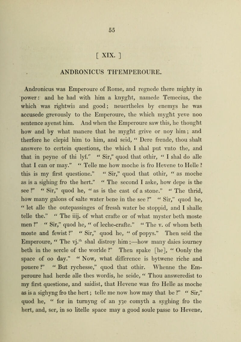 [ XIX. ] ANDRONICUS TH’EMPEROURE. Andronicus was Emperoure of Rome, and regnede there mighty in power: and he had with him a knygfrt, namede Temecius, the which was rightwis and good; neuertheles by enemys he was accusede grevously to the Emperoure, the which myght yeve noo sentence ayenst him. And when the Emperoure saw this, he thought how and by what manere that he myght grive or noy him; and therfore he clepid him to him, and seid, “ Dere frende, thou shalt answere to certein questions, the which I shal put vnto the, and that in peyne of thi lyf.” “ Sir,” quod that othir, “ I shal do alle that I can or may.” “ Telle me how moche is fro Hevene to Helle ? this is my first questione.” “ Sir,” quod that othir, “ as moche as is a sighing fro the hert.” “ The second I aske, how depe is the see 1” “ Sir,” quod he, “ as is the cast of a stone.” “ The thrid, how many galons of salte water bene in the see ?” “ Sir,” quod he, “ let alle the outepassinges of fressh water be stoppid, and I shalle telle the.” “ The iiij. of what crafte or of what myster beth moste men ?” “ Sir,” quod he, “ of leche-crafte.” “ The v. of whom beth moste and fewist ?” “ Sir,” quod he, “ of popys.” Then seid the Emperoure, “ The vj.th shal distroy him;—how many daies iourney beth in the sercle of the worlde ?” Then spake [he], “ Oonly the space of oo day.” “ Now, what difference is bytwene riche and pouere ?” “ But rychesse,” quod that othir. Whenne the Em- peroure had herde alle thes wordis, he seide, “ Thou answeredist to my first questione, and saidist, that Hevene was fro Helle as moche as is a sighyng fro the hert; telle me now how may that be ?” “ Sir,” quod he, “ for in turnyng of an y3e comyth a syghing fro the hert, and, ser, in so litelle space may a good soule passe to Hevene,