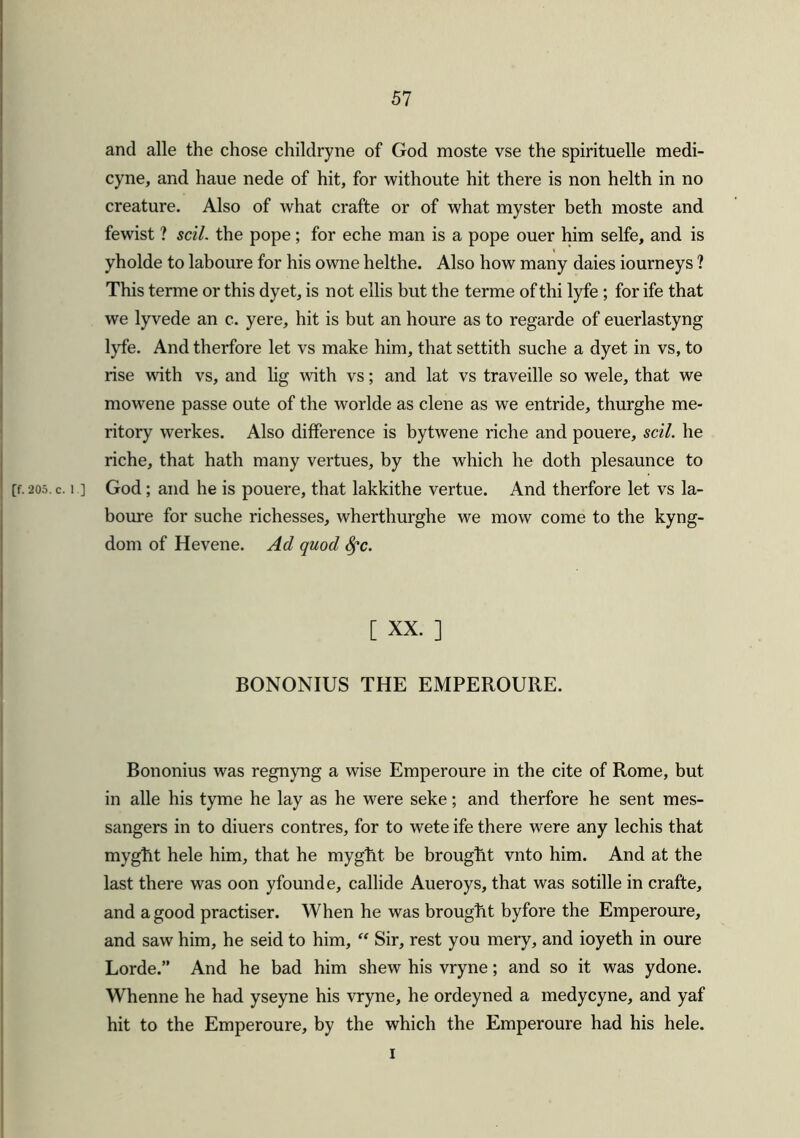 and alle the chose childryne of God moste vse the spirituelle medi- cyne, and haue nede of hit, for withoute hit there is non helth in no creature. Also of what crafte or of what myster beth moste and fewist ? soil, the pope; for eche man is a pope ouer him selfe, and is yholde to laboure for his owne helthe. Also how many daies iourneys ? This terme or this dyet, is not ellis but the terme of thi lyfe ; for ife that we lyvede an c. yere, hit is but an houre as to regarde of euerlastyng lyfe. And therfore let vs make him, that settith suche a dyet in vs, to rise with vs, and lig with vs; and lat vs traveille so wele, that we mowene passe oute of the worlde as clene as we entride, thurghe me- ritory werkes. Also difference is bytwene riche and pouere, sell, he riche, that hath many vertues, by the which he doth plesaunce to [f. 205. c. i ] God; and he is pouere, that lakkithe vertue. And therfore let vs la- boure for suche richesses, wherthurghe we mow come to the kyng- dom of Hevene. Ad quod fyc. [ XX. ] BONONIUS THE EMPEROURE. Bononius was regnyng a wise Emperoure in the cite of Rome, but in alle his tyme he lay as he were seke; and therfore he sent mes- sangers in to diuers contres, for to wete ife there were any lechis that myght hele him, that he myght be brought vnto him. And at the last there was oon yfounde, callide Aueroys, that was sotille in crafte, and a good practiser. When he was brought byfore the Emperoure, and saw him, he seid to him, “ Sir, rest you mery, and ioyeth in oure Lorde.” And he bad him shew his vryne; and so it was ydone. Whenne he had yseyne his vryne, he ordeyned a medycyne, and yaf hit to the Emperoure, by the which the Emperoure had his hele. i
