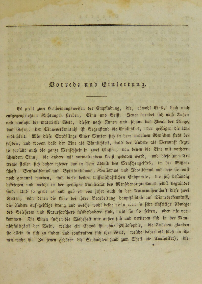 ^ • \ • • Sg gfcbt jwci Srfcljeinunggweifen bei' Smpfinbung, bie, obwol;l Sing, bod) nad> rntgegengefekten 9iid)tungen ftrebcn, (Sinn unb ®eift. Sener wcnbet fid) nad) 2lupen unb umfapt bie materielle SBelt, biefer nad) Snnen unb fd)aut bag Sbcal ber £)inge, bag ©efe£, ber Sinnegerfenntnip ift ©egenftanb bie Snbtid)feit, ber geiftigen bie Un- enblidjfeit. SBie biefe ©prdptinge Siner SKutter fid) in bem einjelnen SRenfcfjen fietg be; fet)ben, unb wovon halb ber Sine atg (Sinnlichkeit, balb ber 2fnberc alg Vernunft fiegt, fo verfallt aud) bie ganje 5Uenfd)l)eit in jwei Slaffen, von benen bie Sine mit vorf>env fchenbem Sinn, bie anbere mit vorwaltenbem ©eift geboren warb, unb biefe jwei Sr- treme flellen fid) baper wieber bar in bem Äbbilb beg Sflenfchengeitfeg, in ber SBiffen* fdjaft. (Senfuatigmug unb (Spiritualigmug, Stealigmug unb Sbealigmug unb wie fie fonft noch genannt worben, finb biefe beiben wiffenfd)aftlid)en Snbpuncte, bie fid) beflanbig bekriegen unb welche in ber geiftigen IDuplicitdt beg SRenfdjenorganigmug felbft begrunbet finb. Unb fo giebt eg unb gab eg von jeher aud) in ber 9?aturwiffenfd)aft biefe jwei ©ecten, von benen bie Sine bei fi;rer Bearbeitung f)auptfdd)ltd) auf ©innegertenntnip, bie 2(nbere aufgeiftige brang unb weld)e wolfl beibe rein eben fo fel)t einfeitige Abwege beg ©eiehrten unb 9iaturforfcf)erg in’gbefonbere finb, atg fie fo feiten, ober nie vor; kommen. ®ie Sinen fudjen bie 5töal;rpeit nur auper fid) unb verlieren fiel) in ber Stfan-- nidjfaltigfeit ber SBelt, weld)e ein Sl)aog ift opne ^)pilofopt)ie, bie 2knberen glauben fie allein in fid) ju finben unb conftruiren fid) il;re SBelt, wetd)e baf)cr oft blop in fl); nen wapr t(i. 3u jenen gehören bie Beobachter (unb jum SSfjeil bie 2Cnatt)tifer), bie *